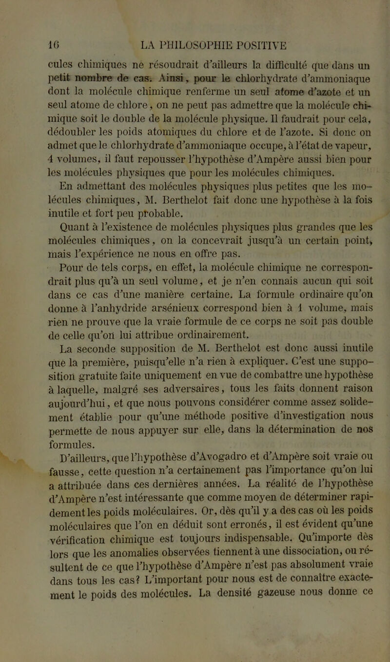 cules chimiques ne résoudrait d'ailleurs la difficulté que dans un petit nombre de cas. Ainsi, pour le chlorhydrate d'ammoniaque dont la molécule chimique renferme un seul atome d'azote et un seul atome de chlore, on ne peut pas admettre que la molécule chi- mique soit le double de la molécule physique. Il faudrait pour cela, dédoubler les poids atomiques du chlore et de l'azote. Si donc on admet que le chlorhydrate d'ammoniaque occupe, à l'état de vapeur, 4 volumes, il faut repousser l'hypothèse d'Ampère aussi bien pour les molécules physiques que pour les molécules chimiques. En admettant des molécules physiques plus petites que les mo- lécules chimiques, M. Berthelot fait donc une hypothèse à la fois inutile et fort peu probable. Quant à l’existence de molécules physiques plus grandes que les molécules chimiques, on la concevrait jusqu’à un certain point» mais l’expérience ne nous en offre pas. Pour de tels corps, en effet, la molécule chimique ne correspon- drait plus qu'à un seul volume, et je n'en connais aucun qui soit dans ce cas d'une manière certaine. La formule ordinaire qu’on donne à l’anhydride arsénieux correspond bien à 1 volume, mais rien ne prouve que la vraie formule de ce corps ne soit pas double de celle qu'on lui attribue ordinairement. La seconde supposition de M. Berthelot est donc aussi inutile que la première, puisqu'elle n’a rien à expliquer. C'est une suppo- sition gratuite faite uniquement en vue de combattre une hypothèse à laquelle, malgré ses adversaires, tous les faits donnent raison aujourd'hui, et que nous pouvons considérer comme assez solide- ment établie pour qu'une méthode positive d’investigation nous permette de nous appuyer sur elle, dans la détermination de nos formules. D'ailleurs, que l’hypothèse d'Avogadro et d'Ampère soit vraie ou fausse, cette question n'a certainement pas l'importance qu’on lui a attribuée dans ces dernières années. La réalité de l’hypothèse d'Ampère n’est intéressante que comme moyen de déterminer rapi- dement les poids moléculaires. Or, dès qu'il y a des cas où les poids moléculaires que l’on en déduit sont erronés, il est évident qu’une vérification chimique est toujours indispensable. Qu'importe dès lors que les anomalies observées tiennent à une dissociation, ou ré- sultent de ce que l'hypothèse d'Ampère n'est pas absolument vraie dans tous les cas? L'important pour nous est de connaître exacte- ment le poids des molécules. La densité gazeuse nous donne ce