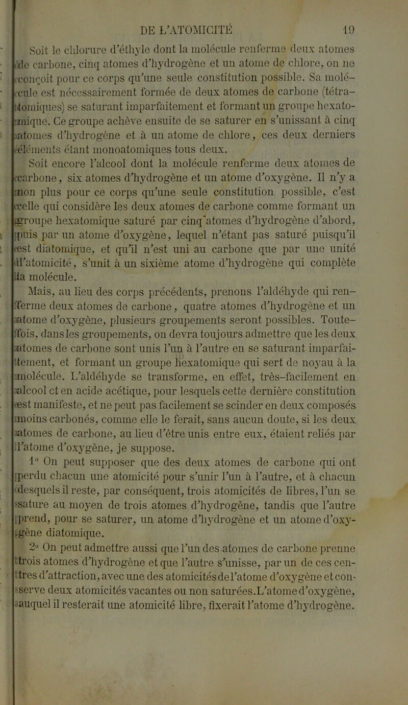 Soit le chlorure dethyle dont la molécule renferme deux atomes dde carbone, cinq atomes d’hydrogène et un atome de chlore, on ne (•conçoit pour ce corps qu'une seule constitution possible. Sa molé- cule est nécessairement formée de deux atomes de carbone (tétra- ; forniques) se saturant imparfaitement et formant un groupe hexato- :mique. Ce groupe achève ensuite de se saturer en s’unissant à cinq (.atomes d’hydrogène et a un atome de chlore, ces deux derniers ( éléments étant monoatomiques tous deux. Soit encore l’alcool dont la molécule renferme deux atomes de ccarbone, six atomes d’hydrogène et un atome d’oxygène. Il n’y a mon plus pour ce corps qu’une seule constitution possible, c’est (Celle qui considère les deux atomes de carbone comme formant un (groupe hexatomique saturé par cinq'atomes d’hydrogène d’abord, jpuis par un atome d’oxygène, lequel n’étant pas saturé puisqu’il æst diatomique, et qu’il n’est uni au carbone que par une unité (U’atomicité, s’unit à un sixième atome d’hydrogène qui complète lia molécule. Mais, au lieu des corps précédents, prenons l’aldéhyde qui ren- fferme deux atomes de carbone, quatre atomes d’hydrogène et un mtome d’oxygène, plusieurs groupements seront possibles. Toute- Ifois, dans les groupements, on devra toujours admettre que les deux (atomes de carbone sont unis l’un à l’autre en se saturant■ imparfai- tement, et formant un groupe hexatomique qui sert de noyau à la •molécule. L’aldéhyde se transforme, en effet, très-facilement en alcool et en acide acétique, pour lesquels cette dernière constitution •est manifeste, et ne peut pas facilement se scinder en deux composés nnoins carbonés, comme elle le ferait, sans aucun doute, si les deux atomes de carbone, au lieu d’être unis entre eux, étaient reliés par ll’atome d’oxygène, je suppose. 1° On peut supposer que des deux atomes de carbone qui ont [perdu chacun une atomicité pour s’unir l’un à l’autre, et à chacun ( desquels il reste, par conséquent, trois atomicités de libres, l ’un se ssature au moyen de trois atomes d’hydrogène, tandis que l’autre [prend, pour se saturer, un atome d’hydrogène et un atonie d’oxy- -gène diatomique. 2° On peut admettre aussi que l’un des atomes de carbone prenne : trois atomes d’hydrogêne et que l’autre s’unisse, par un de ces cen- î très d’attraction, avec une des atomicitésdel’atome d’oxygène et con- serve deux atomicités vacantes ou non saturées.L’atome d’oxygène, auquel il resterait une atomicité libre, fixerait l’atome d’hydrogène.