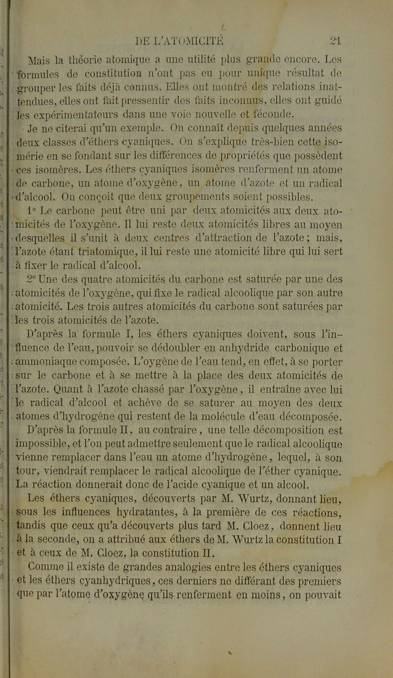 I 21 DE L’ATOMICITÉ Mais la théorie atomique a une utilité plus grande encore. Los formules de constitution n’ont pas eu pour unique résultat de grouper les faits déjà connus. Elles ont montré des relations inat- tendues, elles ont lait pressentir des faits inconnus, elles ont guidé les expérimentateurs dans une voie nouvelle et féconde. Je ne citerai qu’un exemple. On connaît depuis quelques années deux classes d’éthers cyaniques. On s’explique très-bien cette iso- mérie en se fondant sur les différences de propriétés que possèdent ces isomères. Les éthers cyaniques isomères renferment un atome de carbone, un atome d’oxygène, un atome d’azote et un radical d’alcool. On conçoit que deux groupements soient possibles. 1° Le carbone peut être uni par deux atomicités aux deux ato- micités de l’oxygène. Il lui reste deux atomicités libres au moyen desquelles il s’unit à deux centres d’attraction de l’azote ; mais, l’azote étant triatomique, il lui reste une atomicité libre qui lui sert à fixer le radical d’alcool. 2° Une des quatre atomicités du carbone est saturée par une des atomicités de l’oxygène, qui fixe le radical alcoolique par son autre . atomicité. Les trois autres atomicités du carbone sont saturées par les trois atomicités de l’azote. D’après la formule I, les éthers cyaniques doivent, sous l’in- fluence de l’eau, pouvoir se dédoubler en anhydride carbonique et ; ammoniaque composée. L’oygène de l’eau tend, en effet, à se porter sur le carbone et à se mettre à la place des deux atomicités de l’azote. Quant à l’azote chassé par l’oxygène, il entraîne avec lui le radical d’alcool et achève de se saturer au moyen des deux atomes d’hydrogène qui restent de la molécule d’eau décomposée. D’après la formule II, au contraire, une telle décomposition est impossible, et Ton peut admettre seulement que le radical alcoolique vienne remplacer dans l’eau un atome d’hydrogène, lequel, à son tour, viendrait remplacer le radical alcoolique de l’éther cyanique. La réaction donnerait donc de l’acide cyanique et un alcool. Les éthers cyaniques, découverts par M. Wurtz, donnant lieu, sous les influences hydratantes, à la première de ces réactions, tandis que ceux qu’a découverts plus tard M. Cloez, donnent lieu à la seconde, on a attribué aux éthers deM. Wurtz la constitution I et à ceux de M. Cloez, la constitution II. Comme il existe de grandes analogies entre les éthers cyaniques et les éthers cyanhydriques, ces derniers ne différant des premiers que par l’atome d’oxygène qu’ils renferment en moins, on pouvait *