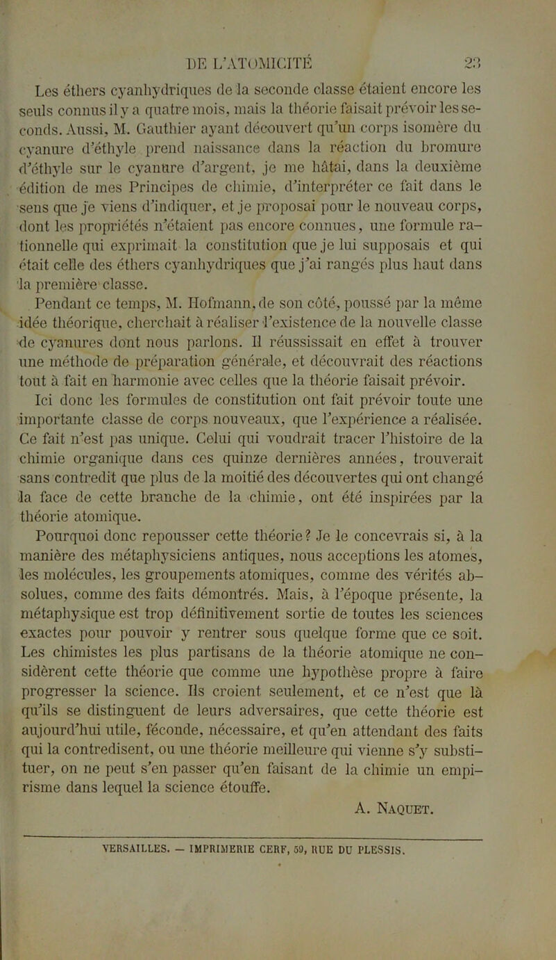 Les éthers cyanhydriques de la seconde classe étaient encore les seuls connus il y a quatre mois, mais la théorie faisait prévoir les se- conds. Aussi, M. Gauthier ayant découvert qu’un corps isomère du cyanure d’éthyle prend naissance dans la réaction du bromure d’éthyle sur le cyanure d’argent, je me hâtai, dans la deuxième édition de mes Principes de chimie, d’interpréter ce fait dans le sens que je viens d’indiquer, et je proposai pour le nouveau corps, dont les propriétés n’étaient pas encore connues, une formule ra- tionnelle qui exprimait la constitution que je lui supposais et qui était celle des éthers cyanhydriques que j’ai rangés plus haut dans la première classe. Pendant ce temps, M. Hofmann.de son côté, poussé par la même idée théorique, cherchait à réaliser l’existence de la nouvelle classe de cÿSnures dont nous parlons. Il réussissait en effet à trouver une méthode de préparation générale, et découvrait des réactions tout à fait en harmonie avec celles que la théorie faisait prévoir. Ici donc les formules de constitution ont fait prévoir toute une importante classe de corps nouveaux, que l’expérience a réalisée. Ce fait n’est pas unique. Celui qui voudrait tracer l’histoire de la chimie organique dans ces quinze dernières années, trouverait sans contredit que plus de la moitié des découvertes qui ont changé la face de cette branche de la chimie, ont été inspirées par la théorie atomique. Pourquoi donc repousser cette théorie ? Je le concevrais si, à la manière des métaphysiciens antiques, nous acceptions les atomes, les molécules, les groupements atomiques, comme des vérités ab- solues, comme des faits démontrés. Mais, à l’époque présente, la métaphysique est trop définitivement sortie de toutes les sciences exactes pour pouvoir y rentrer sous quelque forme que ce soit. Les chimistes les plus partisans de la théorie atomique ne con- sidèrent cette théorie que comme une hypothèse propre à faire progresser la science. Ils croient, seulement, et ce n’est que là qu’ils se distinguent de leurs adversaires, que cette théorie est aujourd’hui utile, féconde, nécessaire, et qu’en attendant des faits qui la contredisent, ou une théorie meilleure qui vienne s’y substi- tuer, on ne peut s’en passer qu’en faisant de la chimie un empi- risme dans lequel la science étouffe. A. Naquet. VERSAILLES. — IMPRIMERIE CERF, 59, RUE DU PLESSIS.