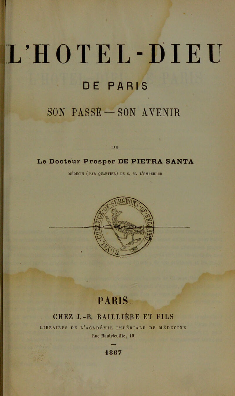 L’HOTEL-DIEU DE PARIS l SON PASSÉ —SON AVENIR Le Docteur Prosper DE PIETRA SANTA MÉDECIN ( PAR QUARTIER) DE S. M. L’EMPEREUR PARIS CHEZ J.-B. BAILLIÈRE ET FILS LIBRAIRES DE L’ACADÉMIE IMPÉRIALE DE MÉDECINE Rue Hautefcuille, 19 1867