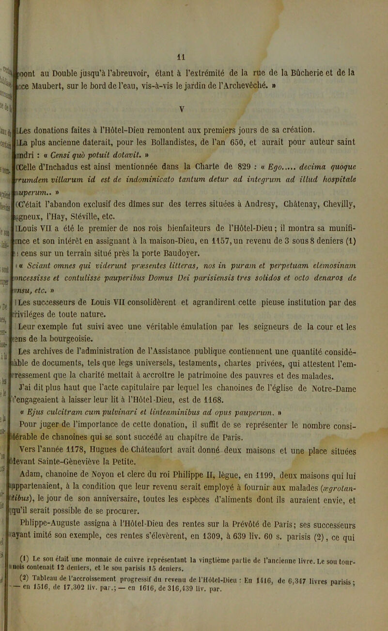 >&i ont au Double jusqu’à l’abreuvoir, étant à l'extrémité de la rue de la Bùcherie et de la ^1 .ce Maubert, sur le bord de l’eau, vis-à-vis le jardin de l’Archevêché. » Dniti| H |l ^U^BLLes donations faites à l’Hôtel-Dieu remontent aux premiers jours de sa création. - .Ilia plus ancienne daterait, pour les Bollandistes, de l’an 650, et aurait pour auteur saint idri : « Censi qub potuit dotavit. » ,, IfCelle d’Inchadus est ainsi mentionnée dans la Charte de 829 : « Ego décima, quoquc rumdem villarum id est de indominicato tantum detur ad integrum ad illud hospitate upei um.. » (C’était l’abandon exclusif des dîmes sur des terres situées à Andresy, Chàlenay, Chevilly, gneux, l’Hay, Sléville, etc. ..JlLouis VII a été le premier de nos rois bienfaiteurs de l’Hôtel-Dieu; il montra sa munifi- ce et son intérêt en assignant à la maison-Dieu, en 1157, un revenu de 3 sous 8 deniers (1) ! cens sur un terrain situé près la porte Baudoyer. i « Sciant omnes qui viderunt præsentcs litteras, nos in puram et perpetuam elemosinam mcessisse et contulisse pauperibus Domus üei parisiensis très solidos et oclo dcnaros de nnsUj etc. » l Les successeurs de Louis VII consolidèrent et agrandirent celte pieuse institution par des riviléges de toute nature. Leur exemple fut suivi avec une véritable émulation par les seigneurs de la cour et les sns de la bourgeoisie. Les archives de l’administration de l’Assistance publique contiennent une quantité considé- le de documents, tels que legs universels, testaments, chartes privées, qui attestent l’em- ressemenl que la charité mettait à accroître le patrimoine des pauvres et des malades. J’ai dit plus haut que l’acte capitulaire par lequel les chanoines de l’église de Notre-Dame 'engageaient à laisser leur lit à l’IIôtel-Dieu, est de 1168. « Ejus culcitram cum pulvinari et linteaminibus ad opus paupcrum. » Pour juger de l’importance de cette donation, il suffît de se représenter le nombre consi- ilérable de chanoines qui se sont succédé au chapitre de Paris. Vers l’année 1178, Hugues de Chàteaufort avait donné deux maisons et une place situées Mevant Sainte-Gèneviève la Petite. Adam, chanoine de Noyon et clerc du roi Philippe II, lègue, en 1199, deux maisons qui lui appartenaient, à la condition que leur revenu serait employé à fournir aux malades (ægrotan- tibus), le jour de son anniversaire, toutes les espèces d’aliments dont ils auraient envie, et qu’il serait possible de se procurer. Pblippe-Auguste assigna à l’Ilôlel-Dieu des rentes sur la Prévôté de Paris; ses successeurs ayant imité son exemple, ces renies s’élevèrent, en 1309, à 639 liv. 60 s. parisis (2), ce qui (1) Le sou était une monnaie de cuivre représentant la vingtième partie de l’ancienne livre. Le sou tour- nois contenait 12 deniers, et le sou parisis 15 deniers. (2) Tableau de l’accroissement progressif du revenu de l’Hôlel-Dicu : En 11IG, de 6,347 livres parisis- — en 1516, de 17,302 liv. par.; — en 1616, de 316,439 liv. par.