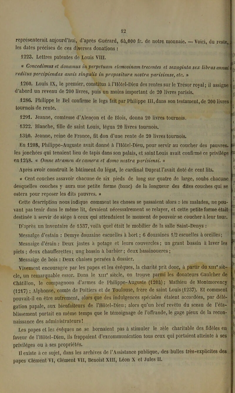 représenterait aujourd’hui, d’après Guérard, 64,000 fr. de notre monnaie. — Voici, du reste, les dates précises de ces diverses donations : 1223. Lettres patentes de Louis VIII. | « Concedimus et clonamus in perpétuant elemosinam trecentes et sexaginla sex librasannui (- redilus percipiendas annis singulis in propositura nosira parisiense, etc. » 1260. Louis IX, le premier, constitua à l’Hôtel-Dieu des rentes sur le Trésor royal; il assigne d’abord un revenu de 200 livres, puis un moins important de 20 livres parisis. 1286. Philippe le Bel confirme le legs fait par Philippe Ht, dans son testament, de 200 livres tournois de rente. 1 'Ç1 1291. Jeanne, comtesse d’Alençon et de Blois, donna 20 livres tournois. i 1322. Blanche, fille de saint Louis, légua 20 livres tournois. 1340. Jeanne, reine de France, fit don d’une rente de 20 livres tournois. En 1208, Philippe-Auguste avait donné à l’Ilôtel-Dieu, pour servir au coucher des pauvres, & les jonchées qui tenaient lieu de lapis dans son palais, et saint Louis avait confirmé ce privilège rii en 1248. « Omnc stramcn de caméra et domo nosira parisiensi. » Après avoir construit le bâtiment du légat, le cardinal Duprat l’avait doté de cent lits. « Cent couches assavoir chacune de six pieds de long sur quatre de large, soubs chacune desquelles couches y aura une petite forme (banc) de la longueur des dites couches qui se ostera pour reposer les dits pauvres. » Cette description nous indique comment les choses se passaient alors : les malades, ne pou- vant pas tenir dans le môme lit, devaient nécessairement se relayer, et cette petite forme était destinée à servir de siège à ceux qui attendaient le moment de pouvoir se coucher à leur tour. t Jt . si m m: D'après un inventaire de 1537. voilà quel était le mobilier de la salle Saint-Denys : Mesnalge d’estain : Demye douzaine escuelles à bort ; 6 douzaines 1/2 escuelles à oreilles; *■ Mesnaige d’érain : Deux jastes à potage et leurs couvercles ; un grant bassin à laver les piets; deux chaufferettes; ung bassin à barbier; deuxbassinoueres; flt Mesnaige de bois : Deux chaises persées à dossier. Vivement encouragée par les papes et les évêques, la charité prit donc, à partir du xih* siè- cle, un remarquable essor. Dans le xm* siècle, on trouve parmi les donateurs Gaulcher de Châtillon, le compagnoon d’armes de Philippe-Auguste (1204) ; Mathieu de Montmorency (1217) ; Alphonse, comte de Poitiers et de Toulouse, frère de saint Louis (1237). Et comment pouvait-il en être autrement, alors que des indulgences spéciales étaient accordées, par délé- gation papale, aux bienfaiteurs de PHÔlel-Dieu; alors qu’un bref revêtu du sceau de l’éta- blissement portait en même temps que le témoignage de l’offrande, le gage pieux de la recon- naissance des administrateurs! Les papes et les évêques ne se bornaient pas à stimuler le zèle charitable des fidèles en faveur de l’Hôtel-Dieu, ils frappaient d’excommunication tous ceux qui portaient atteinte à ses privilèges ou à ses propriétés. Il existe à ce sujet, dans les archives de l’Assistance publique, des bulles très-explicites des papes Clément VI, Clément VII, Benoist XIII, Léon X et Jules IL