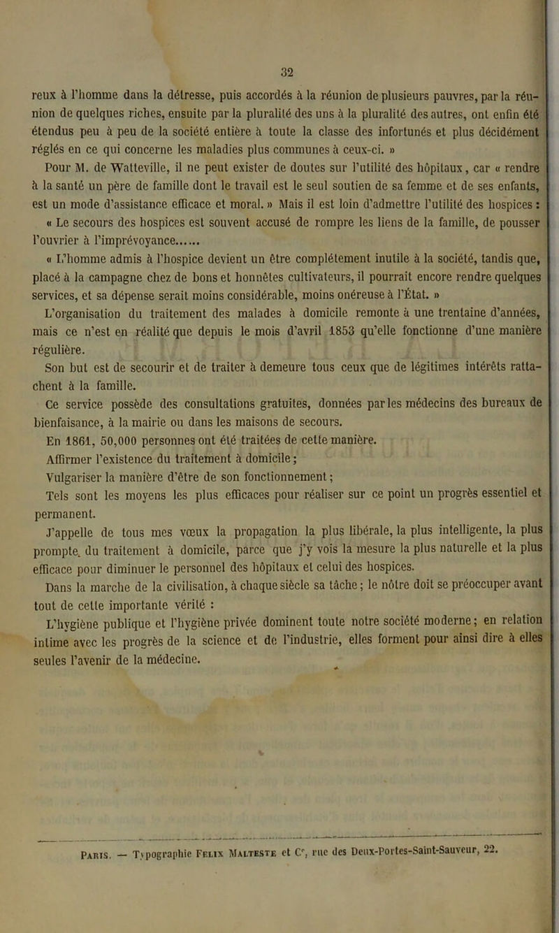 rcux à l’homme dans la détresse, puis accordés à la réunion de plusieurs pauvres, par la réu- nion de quelques riches, ensuite par la pluralité des uns à la pluralité des autres, ont enfin été étendus peu à peu de la société entière ti toute la classe des infortunés et plus décidément réglés en ce qui concerne les maladies plus communes à ceux-ci. » Pour M. de Watteville, il ne peut exister de doutes sur l’utilité des hôpitaux, car « rendre h la santé un père de famille dont le travail est le seul soutien de sa femme et de ses enfants, est un mode d’assistance efficace et moral. » Mais il est loin d’admettre l’utilité des hospices : « Le secours des hospices est souvent accusé de rompre les liens de la famille, de pousser l’ouvrier à l’imprévoyance « L’homme admis à l’hospice devient un être complètement inutile à la société, tandis que, placé à la campagne chez de bons et honnêtes cultivateurs, il pourrait encore rendre quelques services, et sa dépense serait moins considérable, moins onéreuse à l’État. » L’organisation du traitement des malades à domicile remonte à une trentaine d’années, mais ce n’est en réalité que depuis le mois d’avril 1853 qu’elle fonctionne d’une manière régulière. Son but est de secourir et de traiter à demeure tous ceux que de légitimes intérêts ratta- chent à la famille. Ce service possède des consultations gratuites, données parles médecins des bureaux de bienfaisance, à la mairie ou dans les maisons de secours. En 1861, 50,000 personnes ont été traitées de cette manière. Affirmer l’existence du traitement à domicile ; Vulgariser la manière d’être de son fonctionnement; Tels sont les moyens les plus efficaces pour réaliser sur ce point un progrès essentiel et permanent. J’appelle de tous mes vœux la propagation la plus libérale, la plus intelligente, la plus prompte, du traitement à domicile, parce que j’y vois la mesure la plus naturelle et la plus efficace pour diminuer le personnel des hôpitaux et celui des hospices. Dans la marche de la civilisation, à chaque siècle sa tâche; le nôtre doit se préoccuper avant tout de cetle importante vérité : L’hygiène publique et l’hygiène privée dominent toute notre société moderne; en relation intime avec les progrès de la science et de l’industrie, elles forment pour ainsi dire à elles seules l’avenir de la médecine. — T\pograpliic Ff.i.ix Malteste et C, rue îles Deux-Portes-Saiiit-SauAeur, 22. Paris.