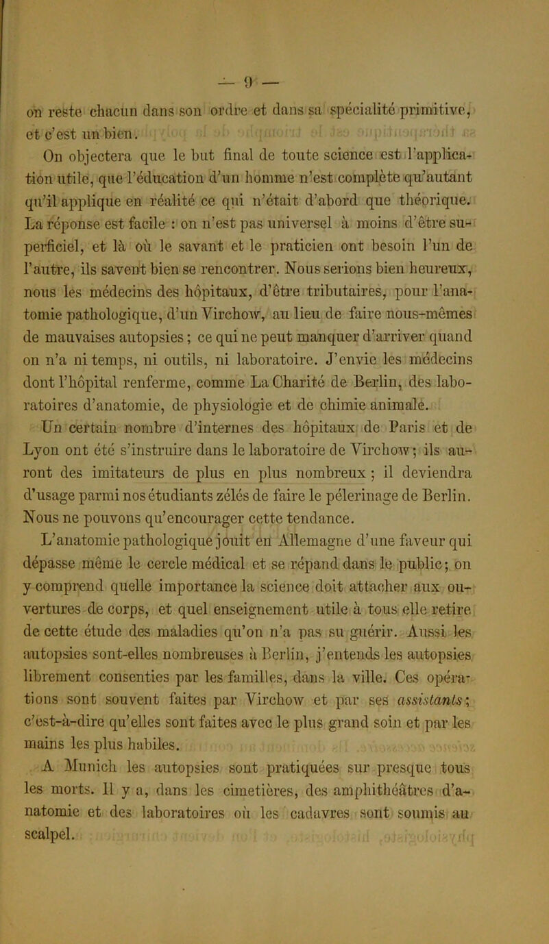 on reste chacun dans son ordre et dans sa spécialité primitive, et c’est un bien. On objectera que le but final de toute science est l’applica- tion utile, que l’éducation d’un homme n’est complète qu’autant qu’il applique en réalité ce qui n’était d’abord que théorique. La réponse est facile : on n’est pas universel à moins d’être su- perficiel, et là où le savant et le praticien ont besoin l’un de l’autre, ils savent bien se rencontrer. Nous serions bien heureux, nous les médecins des hôpitaux, d’être tributaires, pour l’ana- tomie pathologique, d’un Virchow, au lieu de faire nous-mêmes de mauvaises autopsies ; ce qui ne peut manquer d’arriver quand on n’a ni temps, ni outils, ni laboratoire. J’envie les médecins dont l’hôpital renferme, comme La Charité de Berlin, des labo- ratoires d’anatomie, de physiologie et de chimie animale. Un certain nombre d’internes des hôpitaux de Paris et de Lyon ont été s’instruire dans le laboratoire de Virchow; ils au- ront des imitateurs de plus en plus nombreux ; il deviendra d’usage parmi nos étudiants zélés de faire le pèlerinage de Berlin. Nous ne pouvons qu’encourager cette tendance. L’anatomie pathologique jouit en Allemagne d’une faveur qui dépasse même le cercle médical et se répand dans le public; on y comprend quelle importance la science doit attacher aux ou- vertures de corps, et quel enseignement utile à tous elle retire de cette étude des maladies qu’on n’a pas su guérir. Aussi les autopsies sont-elles nombreuses à Berlin, j’entends les autopsies librement consenties par les familles, dans la ville. Ces opéra- tions sont souvent faites par Virchow et par ses assistants; c’est-à-dire qu’elles sont faites avec le plus grand soin et par les mains les plus habiles. A Munich les autopsies sont pratiquées sur presque tous les morts. Il y a, dans les cimetières, des amphithéâtres d’a- natomie et des laboratoires où les cadavres sont soumis au scalpel.