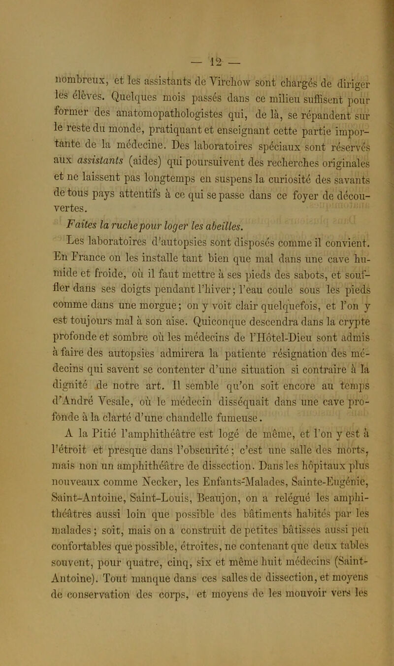 nombreux, et les assistants de Virchow sont chargés de diriger les élèves. Quelques mois passés dans ce milieu suffisent pour foi mer des anatomopathologistes qui, delà, se répandent sur le reste du monde, pratiquant et enseignant cette partie impor- tante de la médecine. Des laboratoires spéciaux sont réservés aux assistants (aides) qui poursuivent des recherches originales et ne laissent pas longtemps en suspens la curiosité des savants de tous pays attentils à ce qui se passe dans ce foyer de décou- vertes. Faites la ruche pour loger les abeilles. Les laboratoires d’autopsies sont disposés comme il convient. Ln France on les installe tant bien que mal dans une cave hu- mide et froide, où il faut mettre à ses pieds des sabots, et souf- fler dans ses doigts pendant l’hiver ; l’eau coule sous les pieds comme dans une morgue; on y voit clair quelquefois, et l’on y est toujours mal à son aise. Quiconque descendra dans la crypte profonde et sombre où les médecins de l’Hôtel-Dieu sont admis à faire des autopsies admirera la patiente résignation des mé- decins qui savent se contenter d’une situation si contraire à la dignité de notre art. Il semble qu’on soit encore au temps d’André Vesale, où le médecin disséquait dans une cave pro- fonde à la clarté d’une chandelle fumeuse. À la Pitié l’amphithéâtre est logé de même, et l'on y est à l’étroit et presque dans l’obscurité ; c’est une salle des morts, mais non un amphithéâtre de dissection. Dans les hôpitaux plus nouveaux comme Necker, les Enfants-Malades, Sainte-Eugénie, Saint-Antoine, Saint-Louis, P>eaujon, on a relégué les amphi- théâtres aussi loin que possible des bâtiments habités par les malades ; soit, mais on a construit de petites bâtisses aussi peu confortables que possible, étroites, ne contenant que deux tables souvent, pour quatre, cinq, six et même huit médecins (Saint- Antoine). Tout manque dans ces salles de dissection, et moyens de conservation des corps, et moyens de les mouvoir vers les