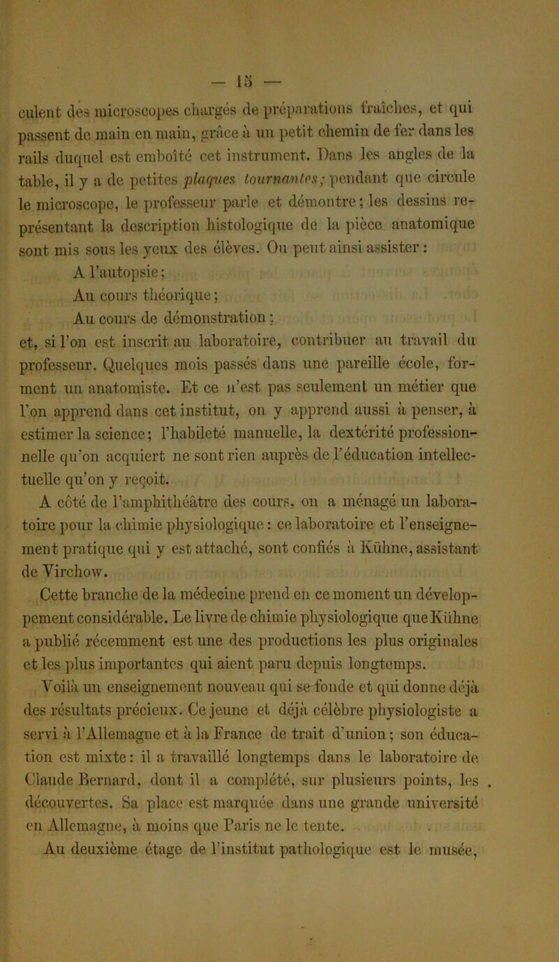 cillent des microscopes chargés de préparations fraîches, et qui passent de main en main, grâce à un petit chemin de 1er dans les rails duquel est emboîté cet instrument. Dans les angles de la table, il y a de petites plaques tournantes; pendant que circule le microscope, le professeur parle et démontre ; les dessins re- présentant la description histologique de la pièce anatomique sont mis sous les yeux des élèves. Ou peut ainsi assister : À l’autopsie ; Au cours théorique ; Au cours de démonstration : et, si l’on est inscrit au laboratoire, contribuer au travail du professeur. Quelques mois passés dans une pareille école, for- ment un anatomiste. Et ce n’est pas seulement un métier que l’on apprend dans cet institut, on y apprend aussi à penser, à estimer la science; l’habileté manuelle, la dextérité profession- nelle qu’on acquiert ne sont rien auprès de l’éducation intellec- tuelle qu’on y reçoit. A côté de l’amphithéâtre des cours, on a ménagé un labora- toire pour la chimie physiologique : ce laboratoire et l’enseigne- ment pratique qui y est attaché, sont confiés à Külrne, assistant de Virchow. Cette branche de la médecine prend en ce moment un dévelop- pement considérable. Le livre de chimie physiologique queKiihne a publié récemment est une des productions les plus originales et les plus importantes qui aient paru depuis longtemps. Voilà un enseignement nouveau qui se fonde et qui donne déjà des résultats précieux. Ce jeune et déjà célèbre physiologiste a servi à l’Allemagne et à la France de trait d’union ; son éduca- tion est mixte: il a travaillé longtemps dans le laboratoire de Claude Bernard, dont il a complété, sur plusieurs points, les . découvertes. Sa place est marquée dans une grande université en Allemagne, à moins que Paris ne le tente. Au deuxième étage de l’institut pathologique est le musée,