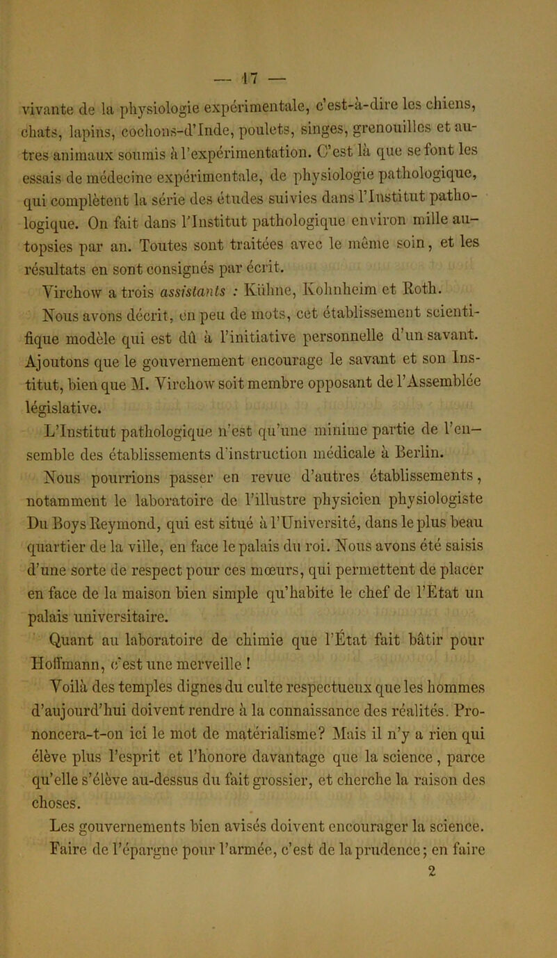 vivante de la physiologie experimentale, c est-a-dire les chiens, chats, lapins, cochons-d’Inde, poulets, singes, grenouilles et au- tres animaux soumis à l’expérimentation. C’est la que selont les essais de médecine expérimentale, de physiologie pathologique, qui complètent la série des études suivies dans 1 Institut patho- logique. On fait dans l'Institut pathologique environ mille au- topsies par an. Toutes sont traitées avec le même soin, et les résultats en sont consignés par écrit. Virchow a trois assistants : Kuhne, Kohnheim et Roth. Nous avons décrit, en peu de mots, cet établissement scienti- fique modèle qui est dû à l’initiative personnelle d’un savant. Ajoutons que le gouvernement encourage le savant et son Ins- titut, bien que M. Virchow soit membre opposant de l’Assemblée législative. L’Institut pathologique n’est qu’une minime partie de l’en- semble des établissements d’instruction médicale à Berlin. Nous pourrions passer en revue d’autres établissements, notamment le laboratoire de l’illustre physicien physiologiste Du Boys Reymond, qui est situé à l’Université, dans le plus beau quartier de la ville, en face le palais du roi. Nous avons été saisis d’une sorte de respect pour ces mœurs, qui permettent de placer en face de la maison bien simple qu’habite le chef de l’Etat un palais universitaire. Quant au laboratoire de chimie que l’Etat fait bâtir pour Hoffmann, c'est une merveille ! Voilà des temples dignes du culte respectueux que les hommes d’aujourd’hui doivent rendre à la connaissance des réalités. Pro- noncera-t-on ici le mot de matérialisme? Mais il n’y a rien qui élève plus l’esprit et l’honore davantage que la science, parce qu’elle s’élève au-dessus du fait grossier, et cherche la raison des choses. Les gouvernements bien avisés doivent encourager la science. Faire de l’épargne pour l’armée, c’est de la prudence; en faire 2