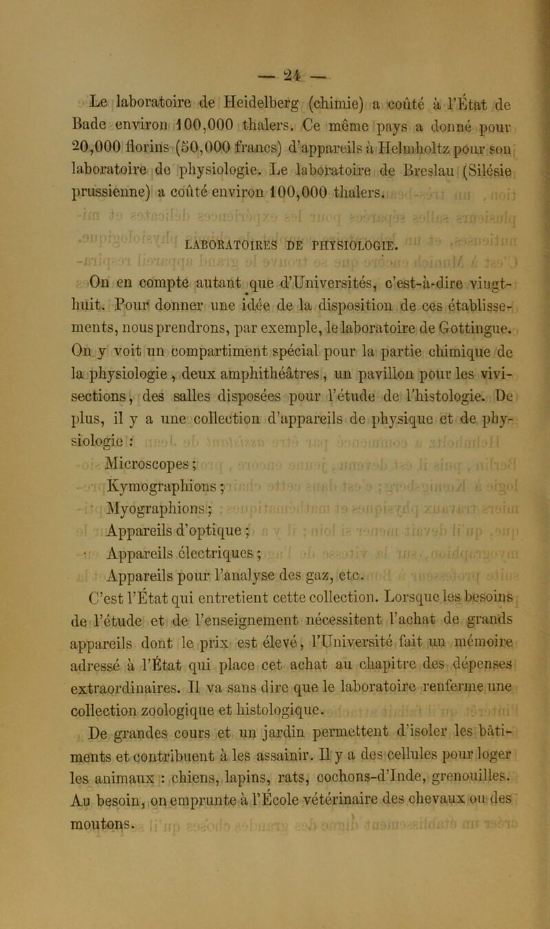 Le laboratoire de Heidelberg (chimie) a coûté à l’État de Bade environ 100,000 thnlers. Ce môme pays a donné pour 20,000 florins (50,000 francs) d’appareils à Ilelmholtz pour son laboratoire de physiologie. Le laboratoire de Breslau (Silésie prussienne) a coûté environ 100,000 thalers. LABORATOIRES DE PHYSIOLOGIE. On en compte autant que d’Universités, c’est-à-dire vingt- huit. Pour donner une idée de la disposition de ces établisse- ments, nous prendrons, par exemple, le laboratoire de Gottingue. On y voit un compartiment spécial pour la partie chimique de la physiologie , deux amphithéâtres, un pavillon pour les vivi- sections, des salles disposées pour l’étude de Thistologie. De plus, il y a une collection d’appareils de physique et de phy- siologie : Microscopes ; Kymographions ; Myographions ; Appareils d’optique ; * Appareils électriques ; Appareils pour l’analyse des gaz, etc. C’est l’Etat qui entretient cette collection. Lorsque les besoins de l’étude et de l’enseignement nécessitent l’achat de grands appareils dont le prix est élevé, l’IIniversité fait un mémoire adressé à l’État qui place cet achat au chapitre des dépenses extraordinaires. Il va sans dire que le laboratoire renferme une collection zoologique et histologique. De grandes cours et un jardin permettent d’isoler les bâti- ments et contribuent à les assainir. Il y a des cellules pour loger les animaux : chiens, lapins, rats, cochons-d’Inde, grenouilles. Au besoin, on emprunte à l’École vétérinaire des chevaux ou des moutons.