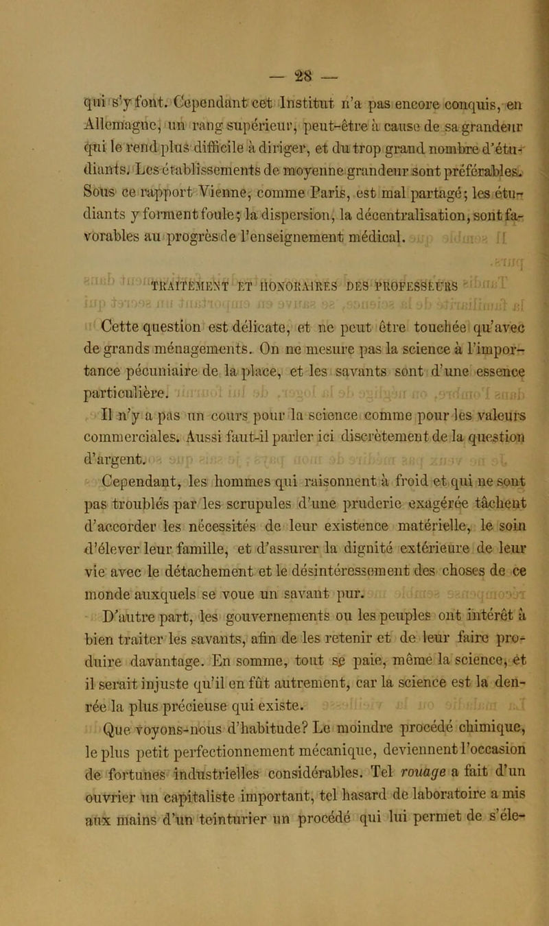 qui s’y font. Cependant cet Institut n’a pas encore conquis, en Allemagne, un rang supérieur, peut-être à cause de sa grandeur qui le rend plus difficile à diriger, et du trop grand nombre d’étu- diants. Les établissements de moyenne grandeur sont préférables. Sous ce rapport Vienne, comme Paris, est mal partagé; les étu- diants y forment foule; la dispersion, la décentralisation, sont fa- vorables au progrès de l’enseignement médical. .rsTIfCT j TRAITEMENT et honoraires des professeurs ïnp Lrnos nu Jnniioquio na ovima 92' .9009193 al ob Cette question est délicate, et ne peut être touchée qu’avec de grands ménagements. On ne mesure pas la science à l’impor- tance pécuniaire de la place, et les savants sont d’une essence particulière. Il n’y a pas un cours pour la science comme pour les valeurs commerciales. Aussi faut-il parler ici discrètement de la question d’argent. Cependant, les hommes qui raisonnent à froid et qui ne sont pas troublés par les scrupules d’une pruderie exagérée tâchent d’accorder les nécessités de leur existence matérielle, le soin d’élever leur famille, et d’assurer la dignité extérieure de leur vie avec le détachement et le désintéressement des choses de ce monde auxquels se voue un savant pur. D’autre part, les gouvernements ou les peuples ont intérêt à bien traiter les savants, afin de les retenir et de leur faire pro- duire davantage. En somme, tout sp paie, même la science, et il serait injuste qu’il en fût autrement, car la science est la den- rée la plus précieuse qui existe. Que voyons-nous d’habitude? Le moindre procédé chimique, le plus petit perfectionnement mécanique, deviennent l’occasion de fortunes industrielles considérables. Tel rouage a fait d’un ouvrier un capitaliste important, tel hasard de laboratoire a mis aux mains d’un teinturier un procédé qui lui permet de s éle-