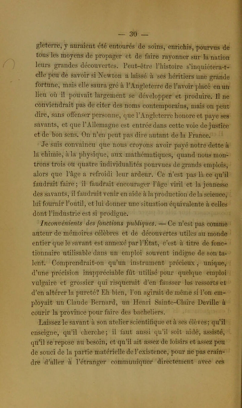 gleterre, y auraient été entoures de soins, enrichis, pourvus de tous les moyens de propager et de faire rayonner sur la nation leurs grandes découvertes. Peut-être l’histoire s’inquiétera-t- elle peu de savoir si Newton a laissé à ses héritiers une grande fortune, mais elle saura grc à l’Angleterre de l’avoir placé en un lieu où il pouvait largement se développer et produire. Il ne conviendrait pas de citer des noms contemporains, mais on peut dire, sans offenser personne, que l’Angleterre honore et paye ses savants, et que l’Allemagne est entrée dans cette voie de justice et de bon sens. On n’en peut pas dire autant de la France. Je suis convaincu que nous croyons avoir payé notre dette à la chimie, à la physique, aux mathématiques, quand nous mon- trons trois ou quatre individualités pourvues de grands emplois, alors que l’âge a refroidi leur ardeur. Ce n’est pas là ce qu’il faudrait faire ; il faudrait encourager l’âge viril et la jeunesse des savants, il faudrait venir en aide à la production de la science, lui fournir l’outil, et lui donner une situation équivalente à celles dont l’industrie est si prodigue. Inconvénients des fonctions publiques. — Ce n’est pas comme auteur de mémoires célèbres et de découvertes utiles au monde entier que le savant est annexé par l’Etat, c’est à titre de fonc- tionnaire utilisable dans un emploi souvent indigne de son ta- lent. Comprendrait-on qu’un instrument précieux, unique, d’une précision inappréciable fût utilisé pour quelque emploi vulgaire et grossier qui risquerait d’en fausser les ressorts et d’en altérer la pureté? Eh bien, l’on agirait de même si l’on em- ployait un Claude Bernard, un Henri Sainte-Claire Deville à courir la province pour faire des bacheliers. Laissez le savant à son atelier scientifique et à ses élèves; qu’il enseigne, qu’il cherche; il faut aussi qu’il soit aidé, assisté, qu’il se repose au besoin, et qu’il ait assez de loisirs et assez peu de souci de la partie matérielle de l’existence, pour né pas crain- dre d’aller à l’étranger communiquer directement avec ces