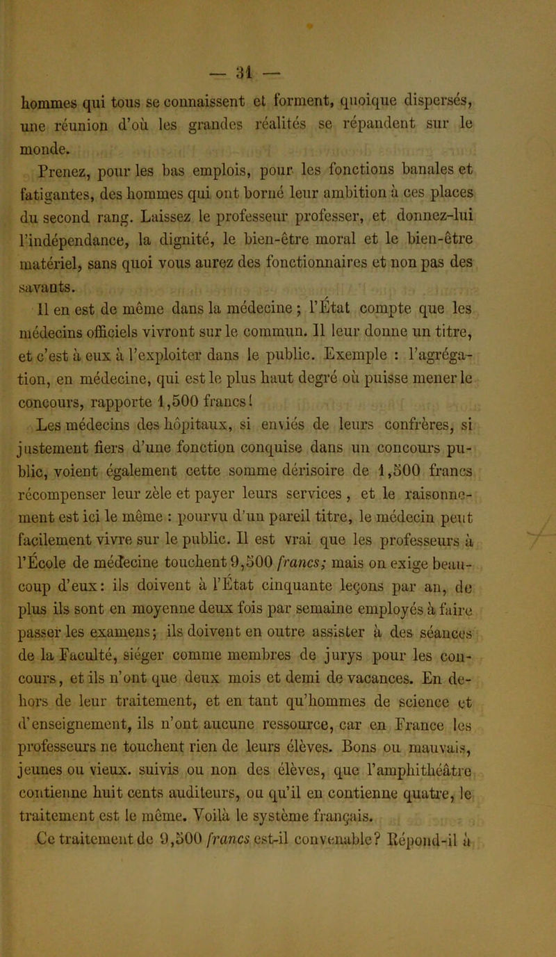 hommes qui tous se connaissent et forment, quoique dispersés, une réunion d’où les grandes réalités se répandent sur le monde. Prenez, pour les bas emplois, pour les fonctions banales et fatigantes, des hommes qui ont borné leur ambition à ces places du second rang. Laissez le professeur, professer, et donnez-lui l’indépendance, la dignité, le bien-être moral et le bien-être matériel, sans quoi vous aurez des fonctionnaires et non pas des savants. 11 en est de même dans la médecine ; l’Etat compte que les médecins officiels vivront sur le commun. 11 leur donne un titre, et c’est à eus à l’exploiter dans le public. Exemple : l’agréga- tion, en médecine, qui est le plus haut degré où puisse mener le concours, rapporte 1,500 francs 1 Les médecins des hôpitaux, si einiés de leurs confrères, si justement fiers d’une fonction conquise dans un concours pu- blic, voient également cette somme dérisoire de 1,500 francs récompenser leur zèle et payer leurs services , et le raisonne- ment est ici le même : pourvu d’un pareil titre, le médecin peut facilement vivre sur le public. Il est vrai que les professeurs à l’École de médecine touchent 9,500 francs; mais on exige beau- coup d’eux: ils doivent à l’État cinquante leçons par an, de plus ils sont en moyenne deux fois par semaine employés à faire passer les examens ; ils doivent en outre assister à des séances de la Faculté, siéger comme membres de jurys pour les con- cours, et ils n’ont que deux mois et demi de vacances. En de- hors de leur traitement, et en tant qu’hommes de science et d’enseignement, ils n’ont aucune ressource, car en France les professeurs ne touchent rien de leurs élèves. Bons ou mauvais, jeunes ou vieux, suivis ou non des élèves, que l’amphithéâtre contienne huit cents auditeurs, ou qu’il en contienne quatre, le traitement est le même. Voilà le système français. Ce traitement de 9,500 francs ast-il convenable? Répond-il à