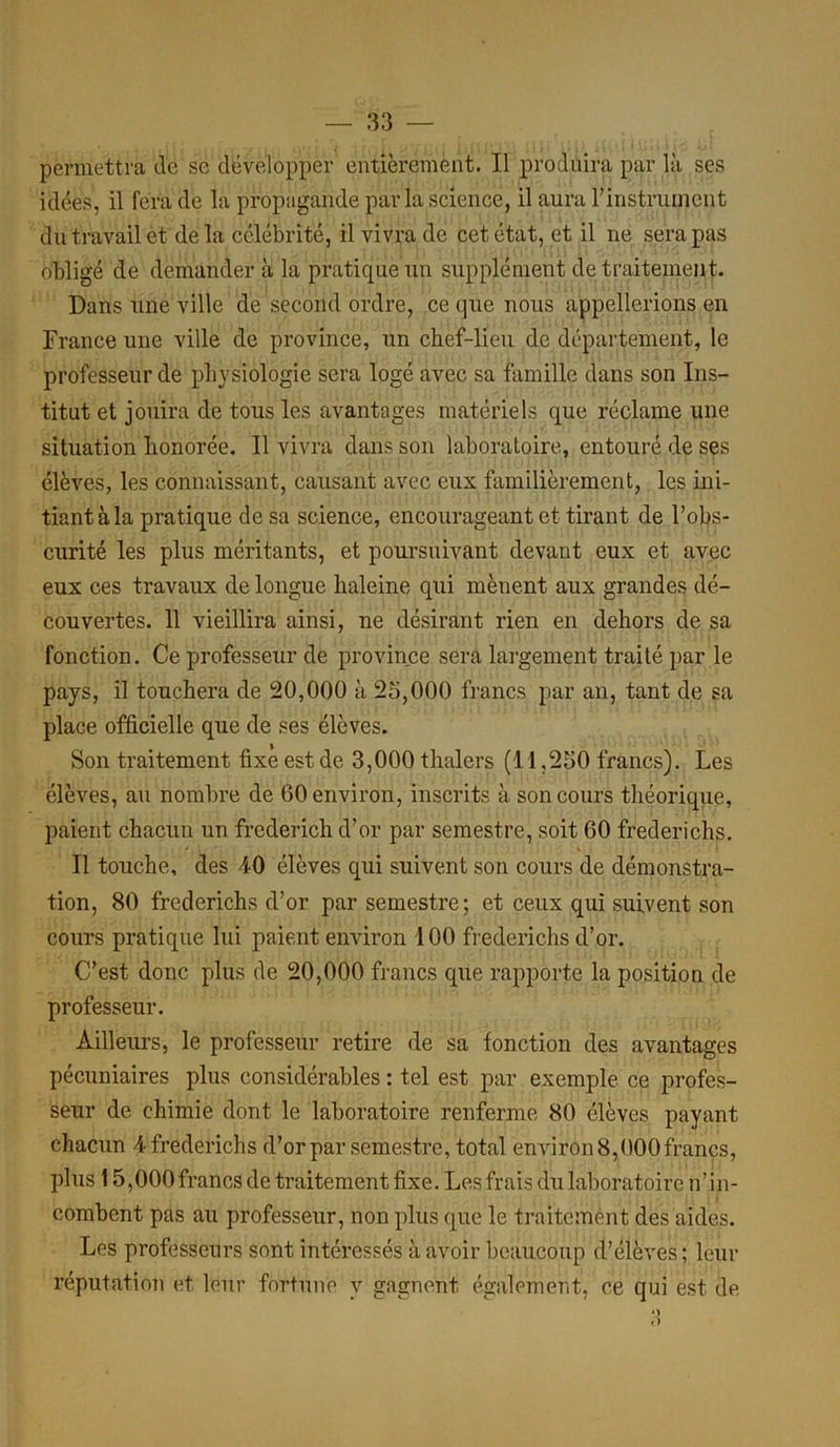 permettra de se développer entièrement. Il produira par là ses idées, il fera de la propagande parla science, il aura l'instrument du travail et delà célébrité, il vivra de cet état, et il ne sera pas obligé de demander à la pratique un supplément de traitement. Dans une ville de second ordre, ce que nous appellerions en France une ville de province, un chef-lieu de département, le professeur de physiologie sera logé avec sa famille dans son Ins- titut et jouira de tous les avantages matériels que réclame une situation honorée. Il vivra dans son laboratoire, entouré de ses élèves, les connaissant, causant avec eux familièrement, les ini- tiant à la pratique de sa science, encourageant et tirant de l’obs- curité les plus méritants, et poursuivant devant eux et avec eux ces travaux de longue haleine qui mènent aux grandes dé- couvertes. 11 vieillira ainsi, ne désirant rien en dehors de sa fonction. Ce professeur de province sera largement traité par le pays, il touchera de 20,000 à 25,000 francs par an, tant de sa place officielle que de ses élèves. Son traitement fixe est de 3,000 thalers (11,250 francs). Les élèves, au nombre de 60 environ, inscrits à son cours théorique, paient chacun un frederich d’or par semestre, soit 60 frederichs. Il touche, des 40 élèves qui suivent son cours de démonstra- tion, 80 frederichs d’or par semestre; et ceux qui suivent son cours pratique lui paient environ 100 frederichs d’or. C’est donc plus de 20,000 francs que rapporte la position de professeur. Ailleurs, le professeur retire de sa fonction des avantages pécuniaires plus considérables : tel est par exemple ce profes- seur de chimie dont le laboratoire renferme 80 élèves payant chacun 4 frederichs d’or par semestre, total environ 8,000 francs, plus 15,000francs de traitement fixe. Les frais du laboratoire n’in- combent pas au professeur, non plus que le traitement des aides. Les professeurs sont intéressés à avoir beaucoup d’élèves; leur réputation et leur fortune y gagnent également, ce qui est de cl