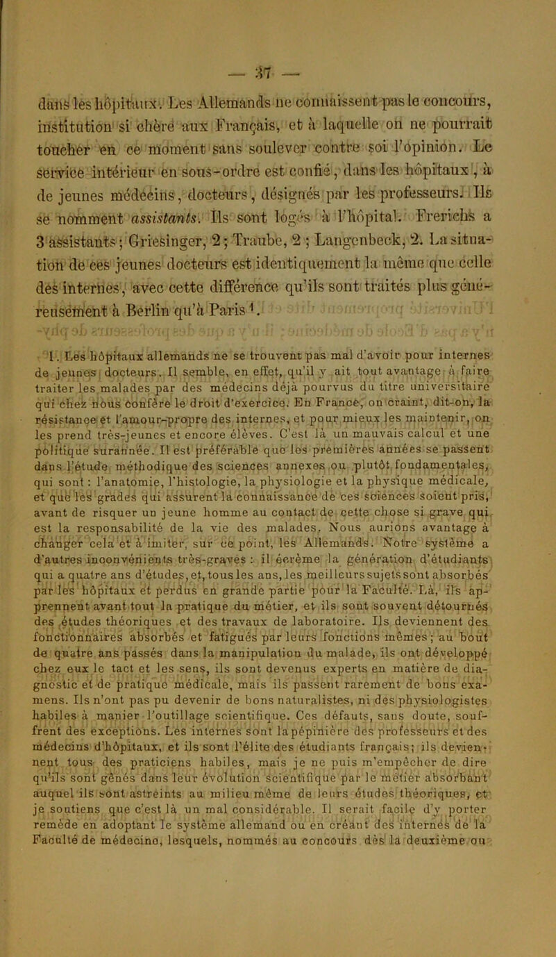 dans les hôpitaux . Les Allemands ne connaissent pas le concours, institution si chère aux Français, et à laquelle on ne pourrait toucher en ce moment sans soulever contre soi l’opinion. Le service intérieur en sous-ordre est confié, dans les hôpitaux1, à de jeunes médecins, docteurs, désignés par les professeurs. Ils se nomment assistants. Ils sont logés à l’hôpital. Frerichs a 3 assistants ; Griesinger, 2; Traube, 2 ; Langenbeck, 2. La situa- tion de ces jeunes docteurs est identiquement la même que celle des internes, avec cette différence qu’ils sont traités plus géné- reusement à Berlin qu’à Paris1. 1. Les hôpitaux allemands ne se trouvent pas mal d’avoir pour internes de jeunes docteurs. Il semble, en effet, qu’il y ait tout avantage à faire traiter les malades par des médecins déjà pourvus du titre universitaire qui chez nous éonfère le droit d’exercice. En F rance, on craint, dit-on, la résistance et l’amour-propre des internes, et pour mieux les maintenir, on les prend très-jeunes et encore élèves. C’est là un mauvais calcul et une politique surannée. Il est préférable que les premières années se passent dans l’étude méthodique des sciences annexes ou plutôt fondamentales, qui sont : l’anatomie, l'histologie, la physiologie et la physique médicale, et que les grades qui assurent la connaissance dé ces sciences soient pris, avant de risquer un jeune homme au contact de cette chose si grave qui est la responsabilité de la vie des malades. Nous aurions avantage à changer cela et à imiter, sur ce point, les Allemands. Notre système a d’autres inoonvénients très-graves : il écréme la génération d’étudiants qui a quatre ans d’études, et, tous les ans, les meilleurssujetssont absorbés par les hôpitaux et perdus en grande partie pour la Faculté. Là, ils ap- prennent avant tout la pratique du métier, et ils sont souvent détournés des études théoriques et des travaux de laboratoire. Ils deviennent des fonctionnaires absorbés et fatigués par leurs fonctions mômes; au bout de quatre ans passés dans la manipulation du malade, ils ont développé chez eux le tact et les sens, ils sont devenus experts en matière de dia- gnostic et de pratique médicale, mais ils passent rarement de bons exa- mens. Ils n’ont pas pu devenir de bons naturalistes, ni des physiologistes habiles à manier l’outillage scientifique. Ces défauts, sans doute, souf- frent des exceptions. Les internes sont la pépinière des professeurs et des médecins d’hôpitaux, et ils sont l'élite des étudiants français; ils devien- nent tous des praticiens habiles, mais je ne puis m’empêcher de dire qu’ils sont gênés dans leur évolution scientifique par le mélier absorbant auquel ils sont astreints au milieu même de leurs études théoriques, et je soutiens que c’est là un mal considérable. Il serait facile d’y porter remède en adoptant le système allemand ou en créant des internés de la Faculté de médecine, lesquels, nommés au concours dès la deuxième ou