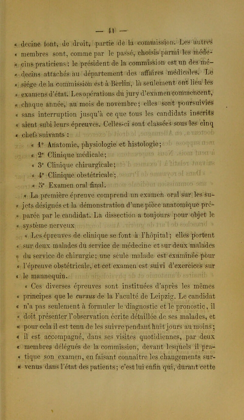 Ü « deeine font, de droit, partie de la commission. Les uutivs « membres sont, comme par le passé, choisis parmi les méde- « cins praticiens ; le président de la commission est on des mé- * decins attachés au département des affaires médicales. Le « siège de la commission est à Berlin, là seulement ont lieu les « examens d’état. Les opérations du jury d’examen commencent, « chaque année, au mois de novembre; elles sont poursuivies « sans interruption jusqu’à ce que tous les candidats inscrits « aient subi leurs épreuves. Celles-ci sont classées sous les cinq * chefs suivants : « \ ° Anatomie, physiologie et histologie ; « 2' Clinique médicale; « 3° Clinique chirurgicale; « 4° Clinique obstétricale ; « o* Examen oral final. « La première épreuve comprend un examen oral sur les su- « jets désignés et la démonstration d’une pièce anatomique pre- « parée par le candidat. La dissection a toujours pour objet le « système nerveux « Les épreuves de clinique se font à l'hôpital ; elles portent « sur deux malades du service de médecine et sur deux malades « du service de chirurgie; une seule malade est examinée pour « l’épreuve obstétricale, et cet examen est suivi d’exercices sur s le mannequin. « Ces diverses épreuves sont instituées d’après les mômes « principes que le cursus de la Faculté de Leipzig. Le candidat « n’a pas seulement à formuler le diagnostic et le pronostic, il « doit présenter l’observation écrite détaillée de ses malades, et « pour cela il est tenu de les suivre pendant huit jours au moins ; « il est accompagné, dans ses visites quotidiennes, par deux « membres délégués de la commission, devant lesquels il pra- « tique son examen, en faisant connaître les changements sur- « venus dans l’état des patients; c’est lui enfin qui, durant cette