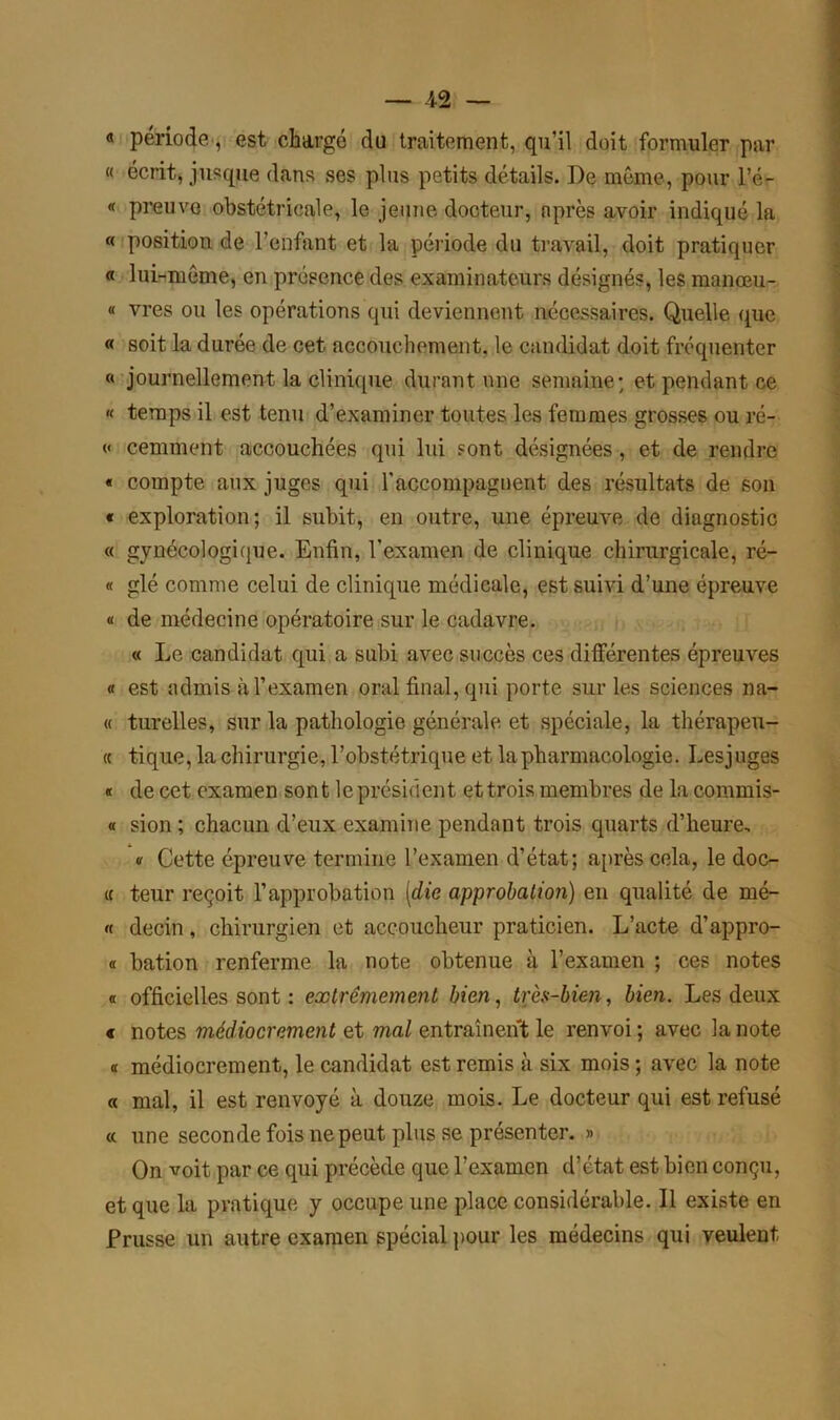 « période, est chargé du traitement, qu’il doit formuler par « écrit, jusque dans ses plus petits détails. De même, pour l’é- « preuve obstétricale, le jeune docteur, après avoir indiqué la « position de l’enfant et la période du travail, doit pratiquer « lui-même, en présence des examinateurs désignés, les manœu- « vres ou les opérations qui deviennent nécessaires. Quelle que « soit la durée de cet accouchement, le candidat doit fréquenter « journellement la clinique durant une semaine; et pendant ce « temps il est tenu d’examiner toutes les femmes grosses ou ré- « cemment accouchées qui lui sont désignées , et de rendre « compte aux juges qui l'accompagnent des résultats de son « exploration; il subit, en outre, une épreuve de diagnostic « gynécologique. Enfin, l'examen de clinique chirurgicale, ré- « glé comme celui de clinique médicale, est suivi d’une épreuve « de médecine opératoire sur le cadavre. « Le candidat qui a subi avec succès ces différentes épreuves « est admis à l’examen oral final, qui porte sur les sciences na- « turelles, sur la pathologie générale et spéciale, la thérapeu- te tique, la chirurgie, l’obstétrique et la pharmacologie. Lesjuges « de cet examen sont leprésident et trois membres de la commis- « sion ; chacun d’eux examine pendant trois quarts d’heure, « Cette épreuve termine l’examen d’état; après cela, le doc- te teur reçoit l’approbation [die approbation) en qualité de mé- « decin, chirurgien et accoucheur praticien. L’acte d’appro- « bation renferme la note obtenue à l’examen ; ces notes « officielles sont : extrêmement bien, très-bien, bien. Les deux « notes médiocrement et mal entraînent le renvoi ; avec la note « médiocrement, le candidat est remis à six mois ; avec la note « mal, il est renvoyé à douze mois. Le docteur qui est refusé « une seconde fois ne peut plus se présenter. » On voit par ce qui précède que l’examen d’état est bien conçu, et que la pratique y occupe une place considérable. Il existe en Prusse un autre examen spécial pour les médecins qui veulent