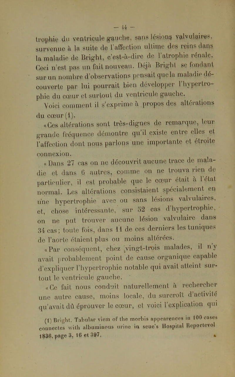 - u - trophie du ventriculegaur.be, sans lésions valvulaires, survenue à la suite de 1 affection ultime des reins dans la maladie de Bright, e’est-à-dire de l’atrophie rénale. Ceci n’est pas un fait nouveau. Déjà Bright se fondant sur un nombre d’observations pensait que la maladie dé- couverte par lui pourrait bien développer l’hvpertro- phie du cceur et surtout du ventricule gauche. Voici comment il s’exprime à propos des altérations du cœur(l). «Ces altérations sont très-dignes de remarque, leur grande fréquence démontre qu’il existe entre elles et raffection dont nous parlons une importante et étroite connexion. «Dans 27 cas on ne découvrit aucune trace de mala- die et dans G autres, comme on ne trouva rien de particulier, il est probable que le cœur était à l état normal. Les altérations consistaient spécialement en une hypertrophie avec ou sans lésions valvulaires, et, chose intéressante, sur 52 cas d hypertrophie, on ne put trouver aucune lésion valvulaire dans 34 cas; toute fois, dans 11 de ces derniers les tuniques de l’aorte étaient plus ou moins altérées. «Par conséquent, chez Jving’t-trois malades, il nv avait probablement point de cause organique capable d’expliquer l’hypertrophie notable qui avait atteint sur- tout le ventricule gauche. «Ce fait nous conduit naturellement à rechercher une autre cause, moins locale, du surcroît d’activilé qu’avait dû éprouver le cœur, et voici l’explication qui (l) Bright. Tabulai’ \iem of the morbis appearences in 100 cases connectes wilh albuminous urine in seue’s Hospital Reportevol