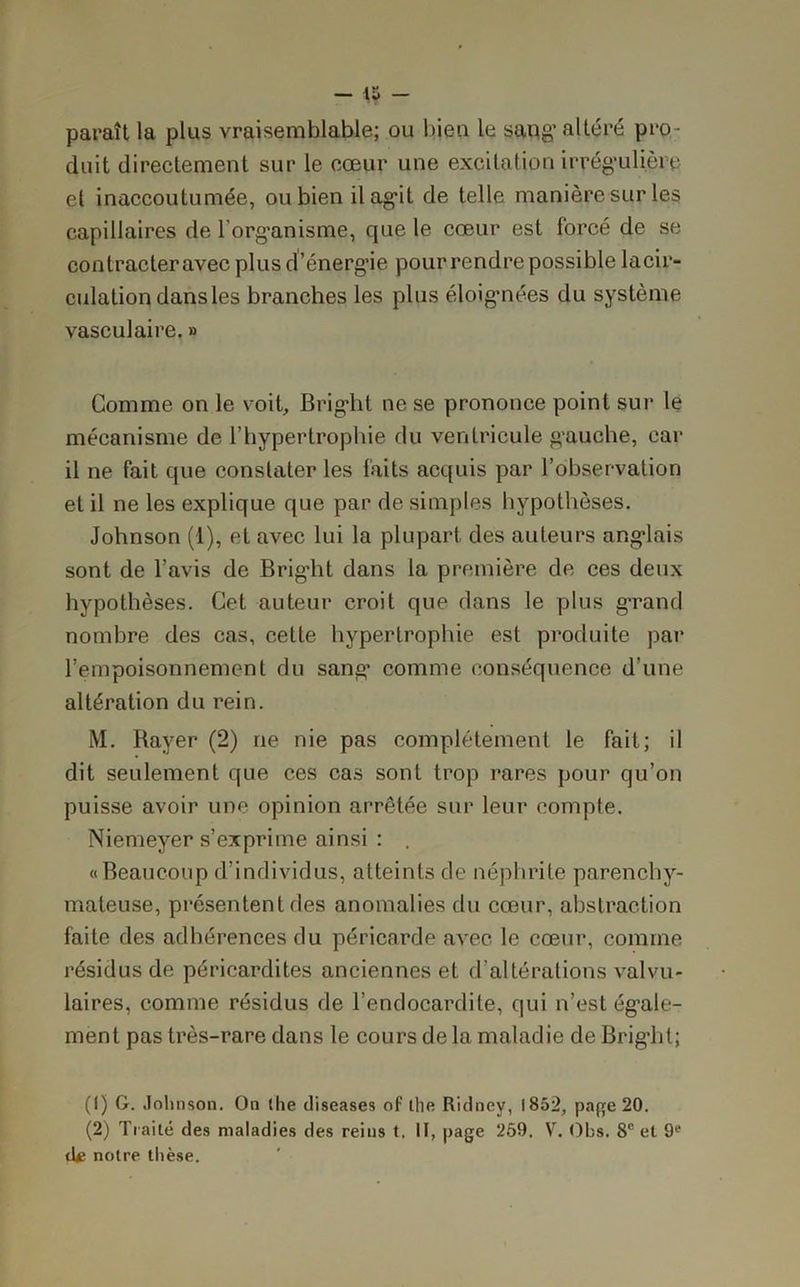 — — paraît la plus vraisemblable; ou bien le sang’altéré pro- duit directement sur le cœur une excitation irrégulière et inaccoutumée, ou bien il agit de telle manière sur les capillaires de l'organisme, que le cœur est forcé de se contracter avec plus d’énerg’ie pour rendre possible lacir- culation dans les branches les plus éloignées du système vasculaire. » Comme on le voit, Bright ne se prononce point sur le mécanisme de l’hypertrophie du ventricule gauche, car il ne fait que constater les faits acquis par l’observation et il ne les explique que par de simples hypothèses. Johnson (1), et avec lui la plupart des auteurs anglais sont de l’avis de Bright dans la première de ces deux hypothèses. Cet auteur croit que dans le plus grand nombre des cas, cette hypertrophie est produite par l’empoisonnement du sang’ comme conséquence d’une altération du rein. M. Bayer (2) ne nie pas complètement le fait; il dit seulement que ces cas sont trop rares pour qu’on puisse avoir une opinion arrêtée sur leur compte. Niemeyer s’exprime ainsi : . «Beaucoup d’individus, atteints de néphrite parenchy- mateuse, présentent fies anomalies du cœur, abstraction faite des adhérences du péricarde avec le cœur, comme résidus de péricardites anciennes et d'altérations valvu- laires, comme résidus de l’endocardite, qui n’est égale- ment pas très-rare dans le cours de la maladie de Bright; (1) G. Johnson. On the diseases of the Ridney, 1852, page 20. (2) rI rai té des maladies des reins t. II, page 259. V. Obs. 8e et 9e tl* notre thèse.