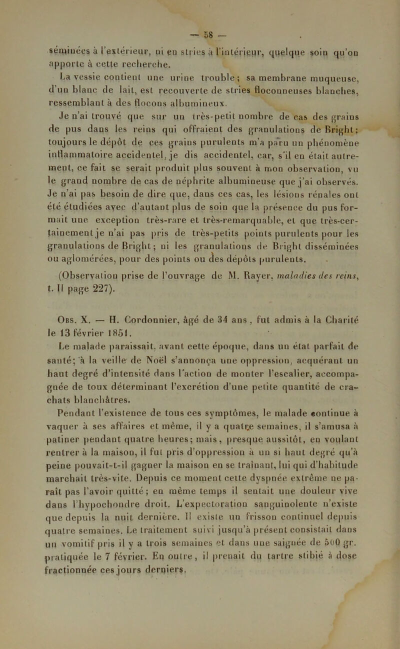 semblées à l'extérieur, ni en stries à l'intérieur, quelque soin qu’on apporte à cette recherche. La vessie contient une urine trouble; sa membrane muqueuse, d’un blanc de lait, est recouverte de stries floconneuses blanches, ressemblant à des flocons albumineux. Je n’ai trouvé que sur un très-petit nombre de cas des grains de pus daus les reins qui offraient des granulations de Rright; toujours le dépôt de ces grains purulents m’a paru un phénomène inflammatoire accidentel, je dis accidentel, car, s'il en était autre- ment, ce fait se serait produit plus souvent à mon observation, vu le grand nombre de cas de néphrite albumineuse que j’ai observés. Je n’ai pas besoin de dire que, daus ces cas, les lésions rénales oui été étudiées avec d’autant plus de soin que la présence du pus for- mait une exception très-rare et très-remarquable, et que très-cer- tainement je n’ai pas pris de très-petits points purulents pour les granulations de Brighl ; ni les granulations de. Bright disséminées ou aglomérées, pour des points ou des dépôts purulents. (Observation prise de l’ouvrage de M. Rayer, maladies des reins, t. Il page 227). Obs. X. — H. Cordonnier, âgé de 34 ans , fut admis à la Charité le 13 février 18ÔI. Le malade paraissait, avant cette époque, dans un étal parfait de sauté; à la veille de Noël s’annonça une oppression, acquérant un haut degré d’intensité dans l'action de monter l’escalier, accompa- gnée de toux déterminant l’excrétion d’une petite quantité de cra- chats blanchâtres. Pendant l’existence de tous ces symptômes, le malade eontinue à vaquer à ses affaires et même, il y a quatre semaines, il s’amusa à patiner pendant quatre heures; mais, presque aussitôt, en voulant rentrera la maison, il fut pris d’oppression à un si haut degré qu’à peine pouvait-t-il gagner la maison en se traînant, lui qui d’habitude marchait très-vite. Depuis ce moment celle dyspnée extrême ne pa- raît pas l’avoir quitté; en même temps il sentait une douleur vive dans l’hypochondre droit. L’expectoration sanguinolente n’existe que depuis la nuit dernière. Il existe un frisson continuel depuis quatre semaines. Le traitement suivi jusqu’à présent consistait dans un vomitif pris il y a trois semaines et dans une saignée de 5u0 gr. pratiquée le 7 février. En outre, il prenait du tartre slibié à dose fractionnée ces jours derniers.