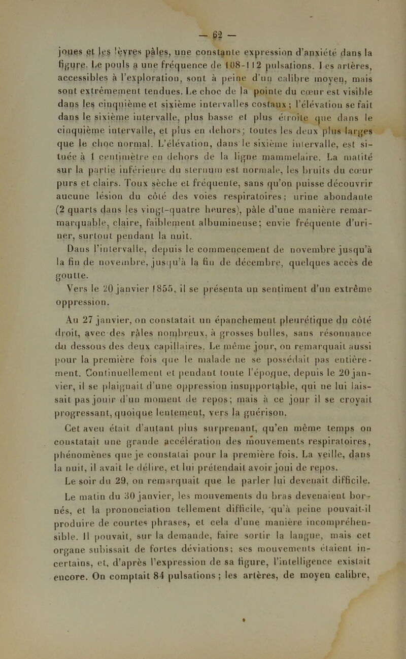 joues et les lèvres pâles, une constante expression d’anxiété dans la figure. Le pouls a une fréquence de 108-1 12 pulsations. 1 es artères, accessibles à l’exploration, sont à peine d’un calibre moyen, mais sont extrêmement tendues. Le cboc de la pointe du cœur est visible dans les cinquième et sixième intervalles costaux; l’élévation serait dans le sixième intervalle, plus basse et plus étroite que dans le cinquième intervalle, et plus en dehors; toutes les deux plus larges que le cboc normal. L’élévation, dans le sixième intervalle, est si- tuée à 1 centimètre en dehors de la ligne mammelaire. La matité sur la partie inférieure du sternum est normale, les bruits du cœur purs et clairs. Toux sèche et fréquente, sans qu’on puisse découvrir aucune lésion du cÔLé des voies respiratoires; urine abondante (2 quarts dans les vingt-quatre heures), pâle d’une manière remar- marquable, claire, faiblement albumineuse; envie fréquente d’uri- ner, surtout pendant la nuit. Datis l’intervalle, depuis le commencement de novembre jusqu’à la fin de novembre, jusqu’à la tin de décembre, quelques accès de goutte. Vers le 20 janvier 1855, il se présenta un sentiment d’un extrême oppression. Au 27 janvier, on constatait un épanchement pleurétique du côté droit, avec des râles nombreux, à grosses bulles, sans résonnance du dessous des deux capillaires. Le même jour, on remarquait aussi pour la première fois que le malade ne se possédait pas entière- ment. Continuellement et pendant toute l’époque, depuis le 20 jan- vier, il se plaignait d’une oppression insupportable, qui ne lui lais- sait pas jouir d’un moment de repos; mais à ce jour il se croyait progressant, quoique lentement, vers la guérison. Cet aveu était d’autant, plus surprenant, qu’en même temps on constatait une grande accélération des mouvements respiratoires, phénomènes que je constatai pour la première fois. La veille, dans la nuit, il avait le délire, et lui prétendait avoir joui de repos. Le soir du 29, on remarquait que le parler lui devenait difficile. Le matin du 30 janvier, les mouvements du bras devenaient bor- nés, et la prononciation tellement difficile, 'qu’à peine pouvait-il produire de courtes phrases, et cela d’une manière incompréhen- sible. Il pouvait, sur la demande, faire sortir la langue, mais cet organe subissait de fortes déviations; ses mouvements étaient in- certains, et, d’après l’expression de sa ligure, l’intelligence existait encore. On comptait 84 pulsations; les artères, de moyen calibre,