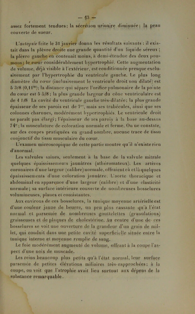 assez fortement tendues; la sécrétion urinajre diminuée; la peau couverte de sueur. L’anto/>sic faite le 3! janvier donna les résultats suivants : il exis- tait dans la plèvre droite une grande quantité d’un liquide séreux ; la plèvre gauche en contenait moins, à demi-étendue des deux pou- mons; le cœur considérablement hypertrophié. Cette augmentation de volume, déjà visible à l'extérieur, est conditionnée presque exclu- sivement par l’hypertrophie du ventricule gauche. Le plus long diamètre du cœur (inclusivement le ventricule droit non dilaté) est 5 3/8 (0,11m); la distance qui sépare l’orifice pulmonaire de la pointe du cœur est 5 5/8 ; la plus grande largeur du cône ventriculaire est de 4 1/8 La cavité du ventricule gauche très-dilatée; la plus grande épaisseur de ses parois est de 7’, mais ses trabécules, ainsi que ses colonnes charnues, modérément hypertrophiés. Le ventricule droit ne paraît pas élargi ; l’épaisseur de ses parois à la base au-dessus 74 ; la musculature de coloration normale et ferme. On ne constate, sur des coupes pratiquées en grand nombre, aucune trace de tissu conjonctif du tissu musculaire du cœur. L’examen microscopique de cette partie montre qu’il n’existe rien d’anormal. Les valvules saines, seulement à la base de la valvule mitrale quelques épaississements jaunâtres (athéromateux). Les artères coronaires d’une largeur (calibre) normale, offraient eà et là quelques épaississements d’une coloration jaunâtre. L’aorte thoracique et abdominal en apparence d’une largeur (calibre) et d’une élasticité normale; sa surface intérieure couverte de nombreuses bosselures volumineuses, plaues et consistantes. Aux environs de ces bosselures, la tunique moyenne artérielle est d’une couleur jaune de beurre, un peu plus cassante qu’à l’état normal et parsemée de nombreuses gouttelettes (granulations) graisseuses et de plaques de cholestérine. Au centre d’une de ces bosselures se voit une ouverture de la grandeur d’un grain de mil- let, qui conduit dans une petite cavité superficielle située entre la tunique interne et moyenne remplie de sang. Le foie modérément augmenté de volume, offrant à la coupe l’as- pect d’une noix de muscade. Les reins beaucoup plus petits qu’à l’état normal, leur surface parsemée de petites élévations miliaires très-rapprochées; à la coupe, on voit que l’atrophie avait lieu surtout aux dépens de la substance remarquable.