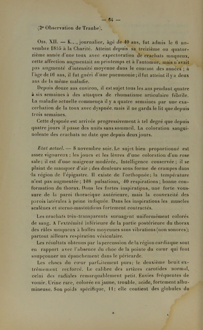 (2* Observation de Traube). Obs. XII. — K..., journalier, âgé de 40 ans, fut admis le 6 no- vembre 1855 à la Charité. Atteint depuis sa treizième ou quator- zième année d’une toux avec expectoration de crachats muqueux, cette affection augmentait au printemps et à l’automne, mais n’avait pas augmenté d’intensité moyenne dans le courant des années ; à l’âge de 16 ans, il fut guéri d'une pneumonie ; il fut atteint il y a deux ans de la même maladie. Depuis douze ans environ, il est sujet tous les ans pendant quatre à six semaines à îles attaques de rhumatisme articulaire fébrile. La maladie actuelle commença il y a quatre semaines par une exa- cerbation de la toux avec dyspnée, mais il ne garda le lit que depuis trois semaines. Cette dyspnée est arrivée progressivement à tel degré que depuis quatre jours il passe des nuits sans sommeil. La coloration sangui- nolente des crachats ne date que depuis deux jours. Elat actuel.— 8 novembre soir. Le sujet bien proportionné est assez vigoureux ; les joues et les lèvres d’une coloration d’un rose sale ; il est d’une maigreur modérée. Intelligence conservée; il se plaint de manquer d’air ; des douleurs sous forme de crampes dans da région de l’épigastre. Il existe de l’orthopnée; la température n’est pas augmentée; 108 pulsations, 40 respirations; bonne con- formation du thorax. Dans les fortes inspirations, une forte vous- sure de la paroi thoracique antérieure, mais la couvexcité des parois latérales à peine indiquée. Dans les inspirations les muscles scalènes et slerno-masloïdieus fortement contractés. Les crachats très-transparents surnagent uniformément colorés de sang. A l’extrémité inférieure de la partie postérieure du thorax des râles muqueux à bulles moyennes sans vibrations (non sonores); partout ailleurs respiration vésiculaire. Les résultats obtenus par la percussion de la région cardiaque sont eu rapport avec l’absence du choc de la pointe du cœur qui font soupçonner un épanchement dans le péricarde. Les chocs du cœur parfaitement purs; le deuxième bruit ex- trêmement renforcé. Le calibre des artères carotides normal, celui des radiales remarquablement petit. Envies fréquentes de vomir. Urine rare, colorée eu jaune, trouble, acide, fortement albu- mineuse. Son poids spécifique, 11; elle contient des globules de