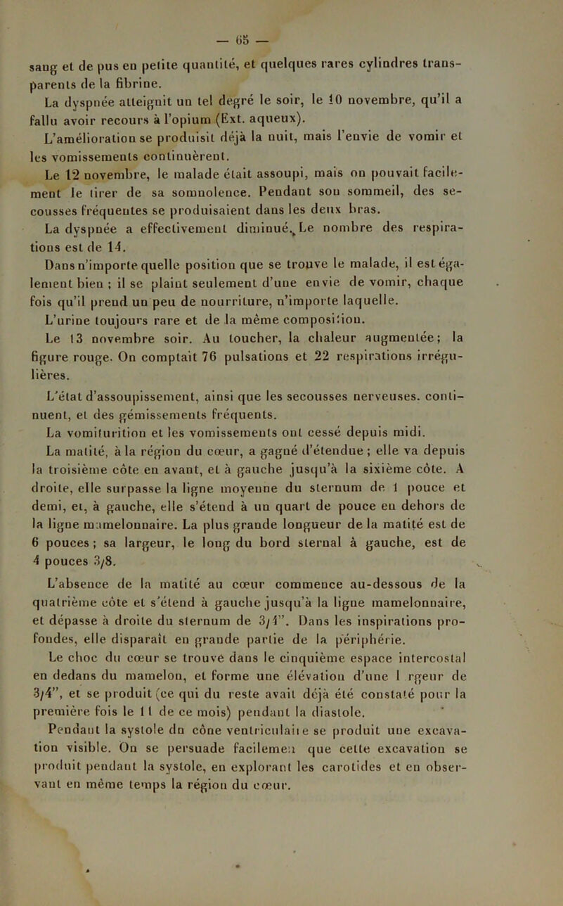 — (j5 — sang et de gus en petite quantité, et quelques rares cylindres trans- parents de la fibrine. La dyspnée atteignit un tel degré le soir, le !0 novembre, qu’il a fallu avoir recours à l’opium (Ext. aqueux). L’amélioration se produisit déjà la nuit, mais l’envie de vomir et les vomissements continuèrent. Le 12 novembre, le malade était assoupi, mais on pouvait facile- ment le tirer de sa somnolence. Pendant sou sommeil, des se- cousses fréquentes se produisaient dans les deux bras. La dyspnée a effectivement diminué.,Le nombre des respira- tions est de 14. Dans n’importe quelle position que se trouve le malade, il estéga- lement bien ; il se plaint seulement d’une envie de vomir, chaque fois qu’il prend un peu de nourriture, n’importe laquelle. L’urine toujours rare et de la même composiîiou. Le 13 novembre soir. Au loucher, la chaleur augmentée; la figure rouge. On comptait 76 pulsations et 22 respirations irrégu- lières. L’état d’assoupissement, ainsi que les secousses nerveuses, conti- nuent, et des gémissements fréquents. La vomiturition et les vomissements ont cessé depuis midi. La matité, à la région du cœur, a gagné d’étendue ; elle va depuis la troisième côte en avant, et à gauche jusqu’à la sixième côte. A droite, elle surpasse la ligne moyenne du sternum de 1 pouce et demi, et, à gauche, elle s’étend à un quart de pouce eu dehors de la ligne mamelonnaire. La plus grande longueur de la matité est de 6 pouces ; sa largeur, le long du bord sternal à gauche, est de 4 pouces 3/8. L’absence de la matité au cœur commence au-dessous de la quatrième côte et s’étend à gauche jusqu’à la ligue mamelonnaire, et dépasse à droite du sternum de 3/1”. Dans les inspirations pro- fondes, elle disparait en grande partie de la périphérie. Le choc du cœur se trouve dans le cinquième espace intercostal en dedans du mamelon, et forme une élévation d’une I rgeur de 3/4”, et se produit (ce qui du reste avait déjà été constaté pour la première fois le 1 t de ce mois) pendant la diastole. Pendant la systole dn cône ventriculaiie se produit une excava- tion visible. On se persuade facilemen que cette excavation se produit pendant la systole, en explorant les carotides et en obser- vant en même temps la région du cœur.