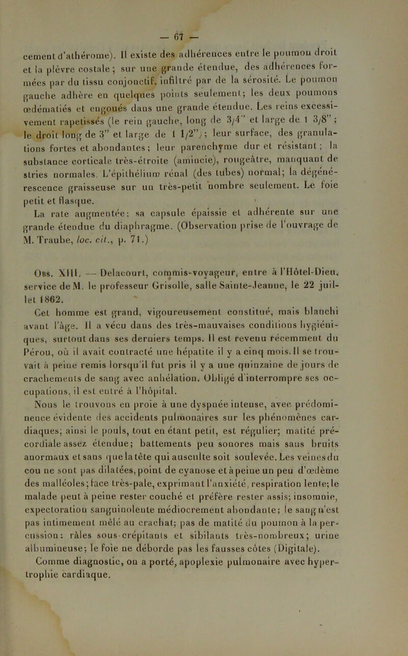 cernent d’athérome). Il existe des adhérences entre le poumon droit et la plèvre costale; sur uue grande étendue, des adhérences for- mées par du tissu conjonctif, infiltré par de la sérosité. Le poumon gauche adhère en quelques points seulement; les deux poumons œdématiés et engoués dans une grande étendue. Les reins excessi- vement rapetissas (le rein gauche, long de 3/4 et large de 1 3/8 ; le droit long de 3” et large de 1 1/2”;; leur surface, des granula- tions fortes et abondantes ; leur parenchyme dur et résistant; la substance corticale très-étroite (amincie), rougeâtre, manquant de stries normales. L’épithélium rénal (des tubes) normal; la dégéné- rescence graisseuse sur un très-petit nombre seulement. Le loie petit et flasque. 1 La rate augmentée; sa capsule épaissie et adhérente sur une grande étendue du diaphragme. (Observation prise de l'ouvrage de. M. Traube, loc. cil., p. 71.) Obs. XIII. — Delaeourl, commis-voyageur, entre à l’Hôtel-Dieu, service deM. le professeur Grisolle, salle Sainte-Jeanne, le 22 juil- let 1862. Cet homme est grand, vigoureusement constitué, mais blanchi avant l’âge. Il a vécu dans des très-mauvaises conditions hygiéni- ques, surtout dans ses derniers temps. Il est revenu récemment du Pérou, où il avait contracté une hépatite il y a cinq mois. Il se trou- vait à peine remis lorsqu il fut pris il y a une quinzaine de jours de crachements de sang avec anhélation. Obligé d interrompre ses oc- cupations, il est eulré à l’hôpital. Nous le trouvons eu proie à une dyspnée intense, avec prédomi- neuce évidente des accidents pulmonaires sur les phénomènes car- diaques; ainsi le pouls, tout en étant petit, est régulier; matité pré- cordiale assez étendue; battements peu sonores mais saus bruits anormaux et sans quelatète qui ausculte soit soulevée. Les veinesdu cou ne sont pas dilatées, point de cyanose et à peine un peu d’œdème des malléoles; face très-pale, exprimant l’anxiété, respiration lente; 1e malade ^eut à peine rester couché et préfère rester assis; insomnie, expectoration sanguinolente médiocrement abondante; le sang n’est pas intimement mêlé au crachat; pas de matité du poumon à la per- cussion: râles sous crépitanls et sibilants très-nombreux; uriue albumineuse; le foie ne déborde pas les fausses côtes (Digitale). Comme diagnostic, ou a porté, apoplexie pulmonaire avec hyper- trophie cardiaque.