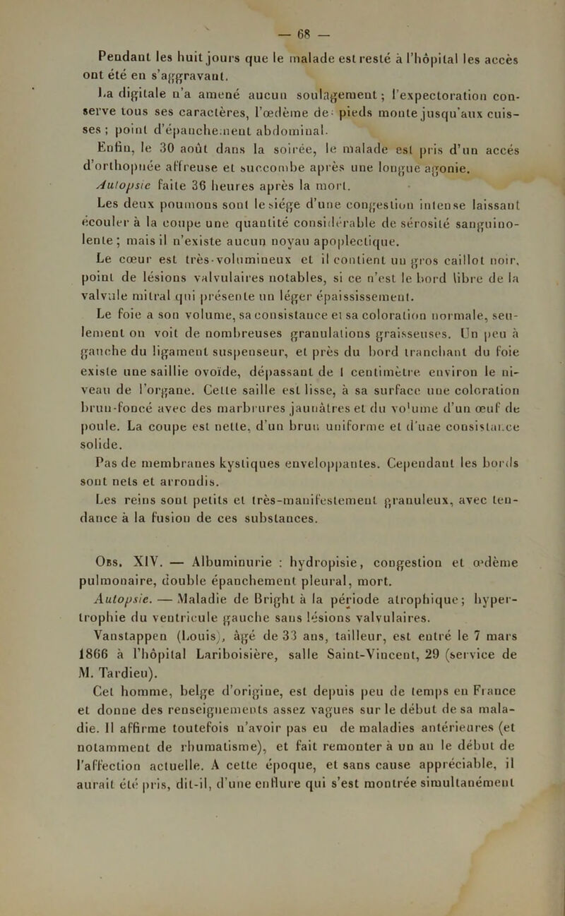 Pendant les huit jours que le malade est resté à l’hôpital les accès ont été en s’aggravant. La digitale n’a amené aucun soulagement ; l’expectoration con- serve tous ses caractères, l’œdème de - pieds monte jusqu’aux cuis- ses ; point d’épanchement abdominal. Enfin, le 30 août dans la soirée, le malade est pris d’un accès d’orthopnée affreuse et succombe après une longue agonie. Autopsie faite 36 heures après la mort. Les deux poumons sont le siège d’une congestion intense laissant écouler à la coupe une quantité considérable de sérosité sanguino- lente; mais il n’existe aucun noyau apoplectique. Le cœur est très-volumineux et il contient un gros caillot noir, poinL de lésions valvulaires notables, si ce n’est le bord libre de la valvule mitral qui présente un léger épaississement. Le foie a son volume, sa consistance et sa coloration nor male, seu- lement on voit de nombreuses granulations graisseuses. Un peu à gauche du ligament suspenseur, et près du bord tranchant du foie existe une saillie ovoïde, dépassant de I centimètre, environ le ni- veau de l’organe. Cette saille est lisse, à sa surface une coloration brun-foncé avec des marbrures jaunâtres et du vo'utne d’un œuf de poule. La coupe est nette, d’un brun uniforme et d'une consistance solide. Pas de membranes kystiques enveloppantes. Cependant les bords sont nets et arrondis. Les reins sont petits et très-manifestement granuleux, avec ten- dance à la fusion de ces substances. Obs. XIV. — Albuminurie : hydropisie, congestion et oedème pulmonaire, double épanchement pleural, mort. Autopsie. — Maladie de Brighl à la période atrophique; hyper- trophie du ventricule gauche sans lésions valvulaires. Vanstappen (Louis), âgé de 33 ans, tailleur, est entré le 7 mars 1866 à l’hôpital Lariboisière, salle Saint-Vincent, 29 (service de jM. Tardieu). Cet homme, belge d’origine, est depuis peu de temps eu Fiance et donne des renseignements assez vagues sur le début de sa mala- die. 11 affirme toutefois n’avoir pas eu de maladies antérieures (et notamment de rhumatisme), et fait remontera un an le début de l’affection actuelle. A cette, époque, et sans cause appréciable, il aurait été pris, dit-il, d’une enflure qui s’est montrée simultanément