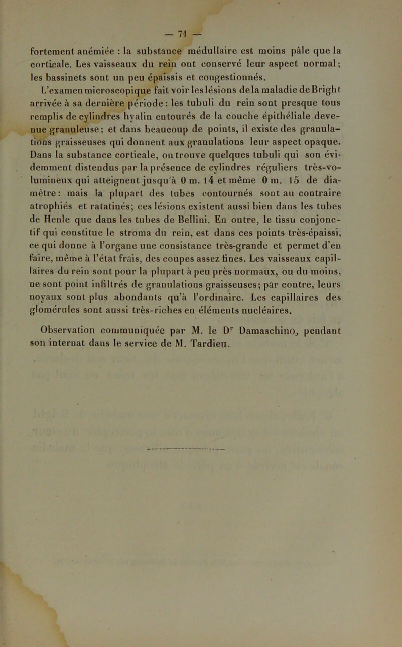 fortement anémiée : la substance médullaire est moins pâle que la corticale. Les vaisseaux du rein ont conservé leur aspect normal; les bassinets sont un peu épaissis et congestionnés. L’examen microscopique fait voir les lésions delà maladie de Bright arrivée à sa dernière période: les tubuli du rein sont presque tous remplis de cylindres hyalin entourés de la couche épithéliale deve- nue granuleuse ; et dans beaucoup de points, il existe des granula- tions graisseuses qui donnent aux granulations leur aspect opaque. Dans la substance corticale, on trouve quelques tubuli qui son évi- demment distendus par la présence de cylindres réguliers très-vo- lumineux qui atteignent jusqu'à 0 m. 14 et même 0 m. 15 de dia- mètre: mais la plupart des tubes contournés sont au contraire atrophiés et ratatinés; ces lésions existent aussi bien dans les tubes de Henle que dans les tubes de Bellini. En outre, le tissu conjonc- tif qui constitue le stroma du rein, est dans ces points très-épaissi, ce qui donne à l’organe une consistance très-grande et permet d’en faire, même à l’état frais, des coupes assez Unes. Les vaisseaux capil- laires du rein sont pour la plupart à peu près normaux, ou du moins, ne sont point infiltrés de granulations graisseuses; par contre, leurs noyaux sont plus abondants qu’à l’ordinaire. Les capillaires des glomérules sont aussi très-riches en éléments nucléaires. Observation communiquée par M. le Dr Damaschino, pendant son internat dans le service de M. Tardieu.