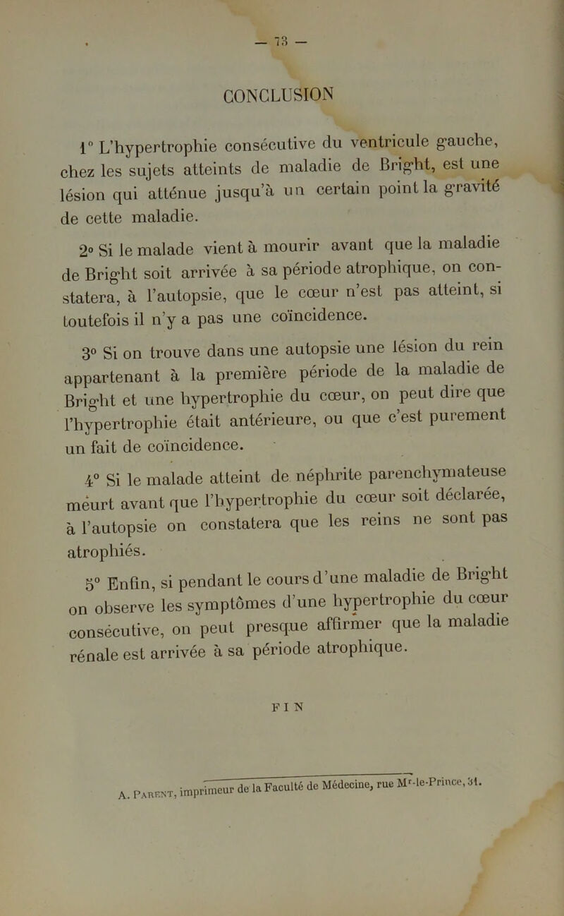 CONCLUSION 1° L’hypertrophie consécutive du ventricule gauche, chez les sujets atteints de maladie de Bright, est une lésion qui atténue jusqu’à un certain point la gravité de cette maladie. 2° Si le malade vient à mourir avant que la maladie de Bright soit arrivée à sa période atrophique, on con- statera, à l’autopsie, que le cœur n’est pas atteint, si toutefois il n’y a pas une coïncidence. 3° Si on trouve dans une autopsie une lésion du rein appartenant à la première période de la maladie de Bright et une hypertrophie du cœur, on peut dire que l’hypertrophie était antérieure, ou que c’est purement un fait de coïncidence. 4° Si le malade atteint de néphrite parenchymateuse meurt avant que l’hypertrophie du cœur soit déclarée, à l’autopsie on constatera que les reins ne sont pas atrophiés. 5° Enfin, si pendant le cours d’une maladie de Bright on observe’ les symptômes d’une hypertrophie du cœur consécutive, on peut presque affirmer que la maladie rénale est arrivée à sa période atrophique. F I N A. Parent, imprwi^de la Facultéde Médecine, rue MMe-Prince, 31.