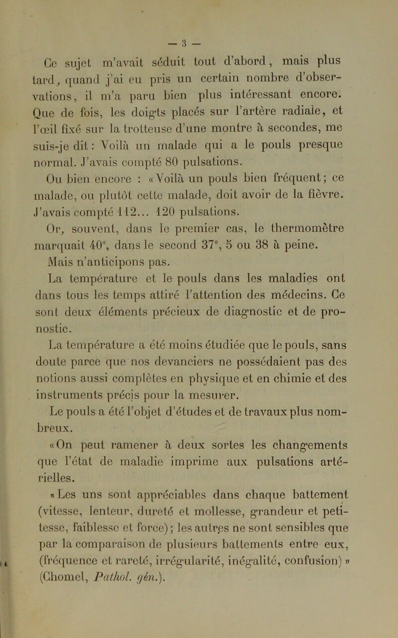 Ce sujet m’avait séduit tout d’abord, mais plus tard, quand j’ai eu pris un certain nombre d’obser- vations, il m’a paru bien plus intéressant encore. Que de fois, les doig’ts placés sur l’artère radiale, et l’œil fixé sur la trotteuse d’une montre à secondes, me suis-je dit : Voilà un malade qui a le pouls presque normal. J’avais compté 80 pulsations. Ou bien encore : «Voilà un pouls bien fréquent; ce malade, ou plutôt cette malade, doit avoir de la fièvre. J’avais compté 112... 120 pulsations. Or, souvent, dans le premier cas, le thermomètre marquait 40°, dans le second 37°, 5 ou 38 à peine. Mais n’anticipons pas. La température et le pouls dans les maladies ont dans tous les temps attiré l’attention des médecins. Ce sont deux éléments précieux de diagnostic et de pro- nostic. La température a été moins étudiée que le pouls, sans doute parce que nos devanciers ne possédaient pas des notions aussi complètes en physique et en chimie et des instruments précis pour la mesurer. Le pouls a été l’objet d’études et de travaux plus nom- breux. «On peut ramener à deux sortes les changements que l’état de maladie imprime aux pulsations arté- rielles. «Les uns sont appréciables dans chaque battement (vitesse, lenteur, dureté et mollesse, grandeur et peti- tesse, faiblesse et force); les autres ne sont sensibles que par la comparaison de plusieurs battements entre eux, (fréquence et rareté, irrégularité, inégalité, confusion) » (Chomel, Pathol, yen.).