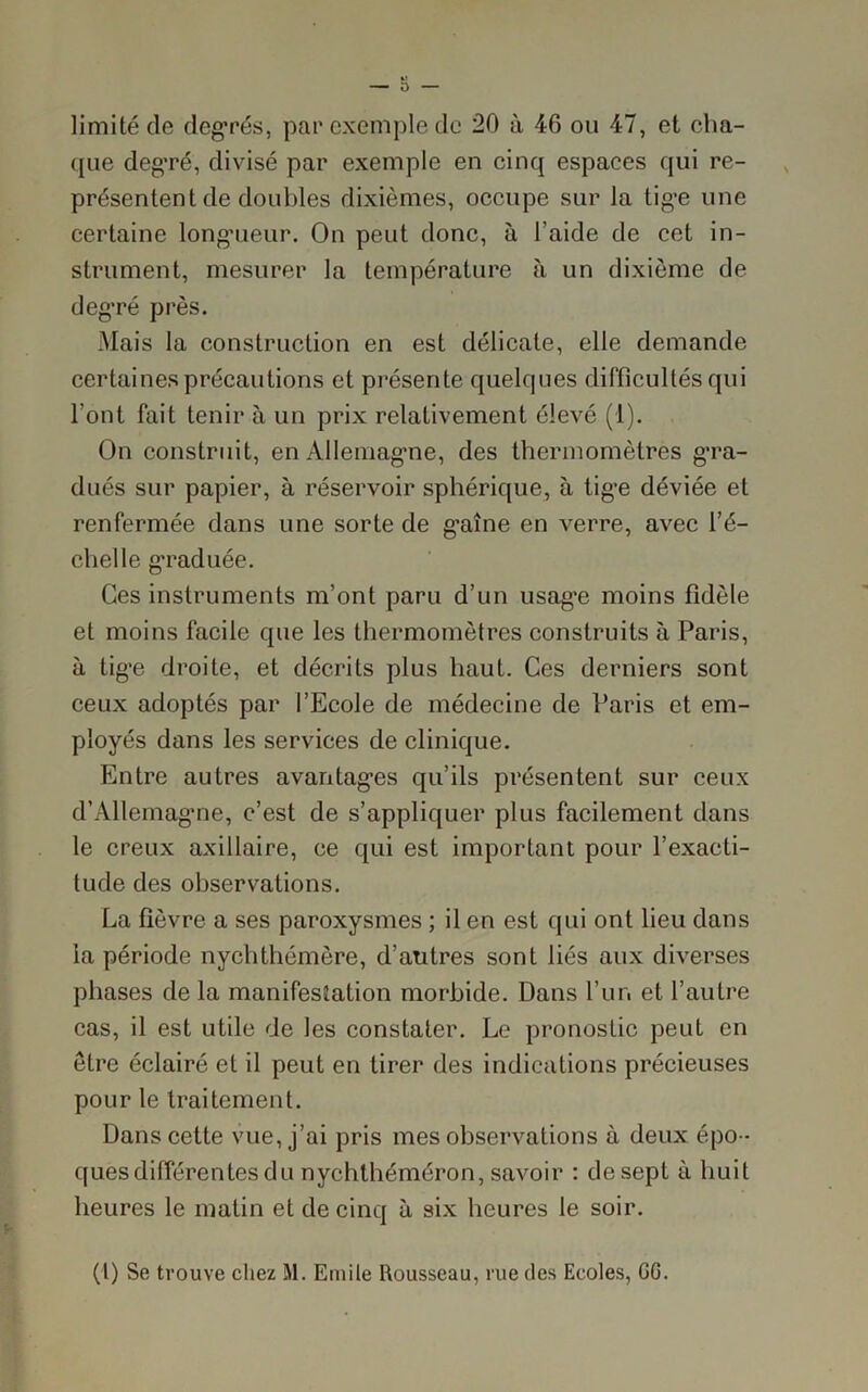 limité cle degrés, par exemple de 20 à 46 ou 47, et cha- que degré, divisé par exemple en cinq espaces qui re- présentent de doubles dixièmes, occupe sur la tige une certaine longueur. On peut donc, à l’aide de cet in- strument, mesurer la température à un dixième de deg-ré près. Mais la construction en est délicate, elle demande certaines précautions et présente quelques difficultés qui l’ont fait tenir à un prix relativement élevé (1). On construit, en Allemagne, des thermomètres gra- dués sur papier, à réservoir sphérique, à tige déviée et renfermée dans une sorte de g’aîne en verre, avec l’é- chelle graduée. Ces instruments m’ont paru d’un usag-e moins fidèle et moins facile que les thermomètres construits à Paris, à tige droite, et décrits plus haut. Ces derniers sont ceux adoptés par l’Ecole de médecine de Paris et em- ployés dans les services de clinique. Entre autres avantages qu’ils présentent sur ceux d’Allemagne, c’est de s’appliquer plus facilement dans le creux axillaire, ce qui est important pour l’exacti- tude des observations. La fièvre a ses paroxysmes ; il en est qui ont lieu dans la période nychthémère, d’autres sont liés aux diverses phases de la manifestation morbide. Dans l’un et l’autre cas, il est utile de les constater. Le pronostic peut en être éclairé et il peut en tirer des indications précieuses pour le traitement. Dans cette vue, j’ai pris mes observations à deux épo- ques différentes du nychlhéméron, savoir : desept à huit heures le matin et de cinq à six heures le soir. (I) Se trouve chez M. Emile Rousseau, rue des Ecoles, GG.