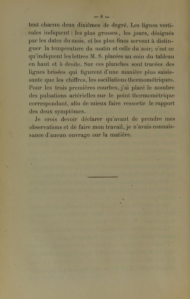 tent chacun deux dixièmes de degré. Les ligries verti- cales indiquent : les plus grosses, les jours, désignés par les dates du mois, et les plus fines servent à distin- gmer la température du matin et celle du soir; c’est ce qu’indiquent les lettres M. S. placées au coin du tableau en haut et à droite. Sur ces planches sont tracées des lignes brisées qui fîgnrent d’une manière plus saisis- sante que les chiffres, les oscillations thermométriques. Pour les trois premières courbes, j’ai placé le nombre des pulsations artérielles sur le point thermométrique correspondant, afin de mieux faire ressortir le rapport des deux symptômes. Je crois devoir déclarer qu’avant de prendre mes observations et de faire mon travail, je n’avais connais- sance d’aucun ouvragée sur la matière.