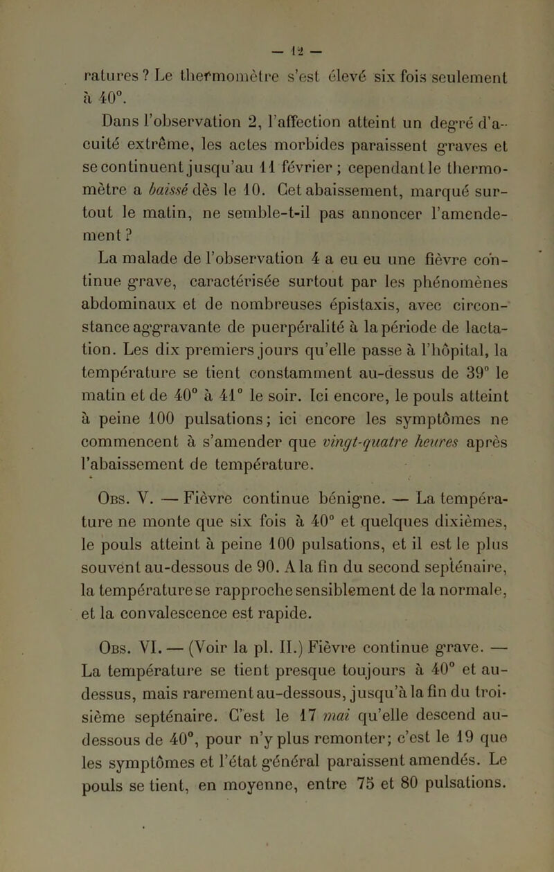 ratures? Le thermomètre s’est élevé six fois seulement à 40°. Dans l’observation 2, l’affection atteint un degTé d’a- cuité extrême, les actes morbides paraissent graves et se continuent jusqu’au 11 février; cependanlle thermo- mètre a baissé dès le 10. Cet abaissement, marqué sur- tout le matin, ne semble-t-il pas annoncer l’amende- ment ? La malade de l’observation 4 a eu eu une fièvre con- tinue grave, caractérisée surtout par les phénomènes abdominaux et de nombreuses épistaxis, avec circon- stance aggravante de puerpéralité à la période de lacta- tion. Les dix premiers jours qu’elle passe à l’hôpital, la température se tient constamment au-dessus de 39° le matin et de 40° à 41° le soir. Ici encore, le pouls atteint à peine 100 pulsations; ici encore les symptômes ne commencent à s’amender que vingt-quatre heures après l’abaissement de température. & Obs. V. — Fièvre continue bénigne. — La tempéra- ture ne monte que six fois à 40° et quelques dixièmes, le pouls atteint à peine 100 pulsations, et il est le plus souvent au-dessous de 90. A la fin du second septénaire, la température se rapproche sensiblement de la normale, et la convalescence est rapide. Obs. VI. — (Voir la pl. IL) Fièvre continue grave. — La température se tient presque toujours à 40° et au- dessus, mais rarement au-dessous, jusqu’à la fin du troi- sième septénaire. C’est le 17 mai qu’elle descend au- dessous de 40°, pour n’y plus remonter; c’est le 19 que les symptômes et l’état général paraissent amendés. Le pouls se tient, en moyenne, entre 75 et 80 pulsations.