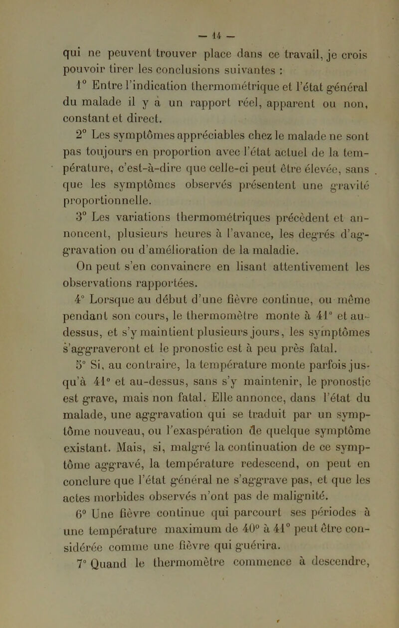 qui ne peuvent trouver place dans ce travaille crois pouvoir tirer les conclusions suivantes : 4° Entre l’indication thermométrique et l’état g'énéral du malade il y a un rapport réel, apparent ou non, constant et direct. 2° Les symptômes appréciables chez le malade ne sont pas toujours en proportion avec l’état actuel de la tem- pérature, c’est-à-dire que celle-ci peut être élevée, sans que les symptômes observés présentent une gravité proportionnelle. 3° Les variations lhermométriques précèdent et an- noncent, plusieurs heures à l’avance, les degrés d’ag- gravation ou d’amélioration de la maladie. On peut s’en convaincre en lisant attentivement les observations rapportées. 4° Lorsque au début d’une fièvre continue, ou même pendant son cours, le thermomètre monte à 41° et au- dessus, et s’y maintient plusieurs jours, les symptômes s’aggraveront et le pronostic est à peu près fatal. 5° Si, au contraire, la température monte parfois jus- qu’à 41° et au-dessus, sans s’y maintenir, le pronostic est grave, mais non fatal. Elle annonce, dans l’état du malade, une aggravation qui se traduit par un symp- tôme nouveau, ou l’exaspération de quelque symptôme existant. Mais, si, malgré la continuation de ce symp- tôme aggravé, la température redescend, on peut en conclure que l’état général ne s’aggrave pas, et que les actes morbides observés n’ont pas de malignité. 6° Une fièvre continue qui parcourt ses périodes à une température maximum de 40° à 41° peut être con- sidérée comme une fièvre qui guérira. 7° Quand le thermomètre commence à descendre, t