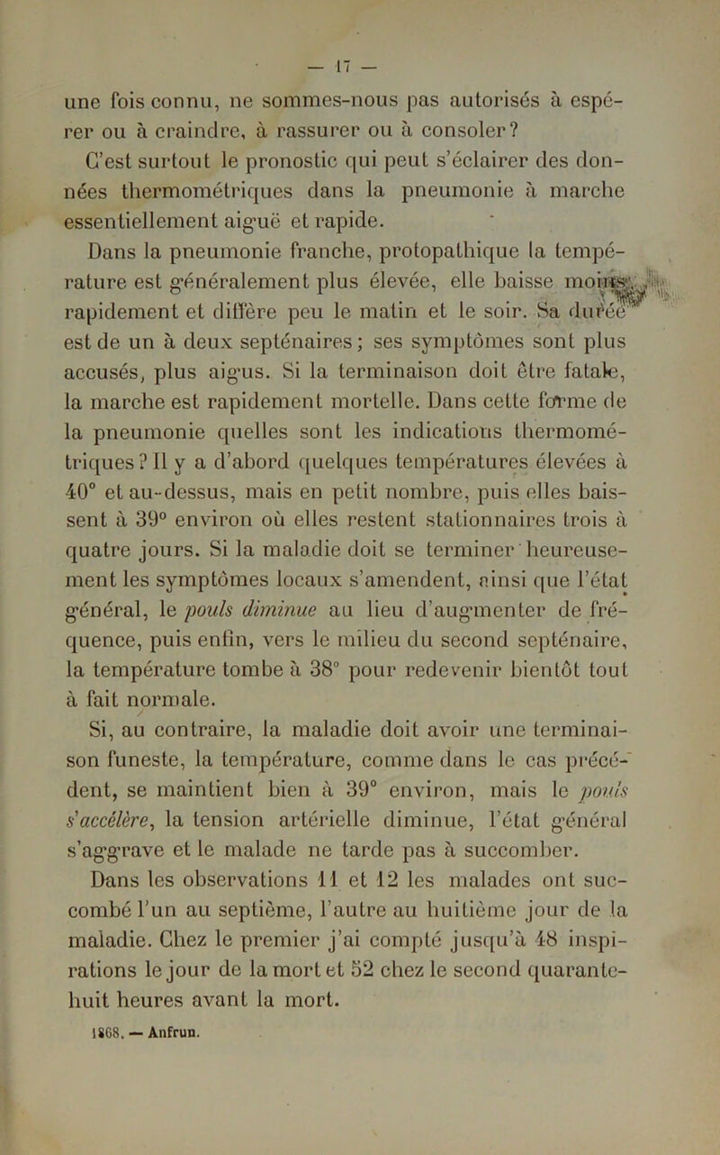 une fois connu, ne sommes-nous pas autorisés à espé- rer ou à craindre, à rassurer ou à consoler? C’est surtout le pronostic qui peut s’éclairer des don- nées thermométriques dans la pneumonie à marche essentiellement aiguë et rapide. Dans la pneumonie franche, protopathique la tempé- rature est généralement plus élevée, elle baisse nioiq^, rapidement et diffère peu le matin et le soir. Sa durée est de un à deux septénaires; ses symptômes sont plus accusés, plus aig'us. Si la terminaison doit être fatale, la marche est rapidement mortelle. Dans cette fo*rme de la pneumonie quelles sont les indications thermomé- triques? Il y a d’abord quelques températures élevées à 40° et au-dessus, mais en petit nombre, puis elles bais- sent à 39° environ où elles restent stationnaires trois à quatre jours. Si la maladie doit se terminer heureuse- ment les symptômes locaux s’amendent, ainsi que l’état général, le pouls diminue au lieu d’augmenter de fré- quence, puis enfin, vers le milieu du second septénaire, la température tombe à 38° pour redevenir bientôt tout à fait normale. Si, au contraire, la maladie doit avoir une terminai- son funeste, la température, comme dans le cas précé- dent, se maintient bien à 39° environ, mais le pouls s'accélère, la tension artérielle diminue, l’état général s’aggrave et le malade ne tarde pas à succomber. Dans les observations I I et 12 les malades ont suc- combé l’un au septième, l’autre au huitième jour de la maladie. Chez le premier j’ai compté jusqu’à 48 inspi- rations le jour de la mort et 52 chez le second quarante- huit heures avant la mort. 1868. — Anfrun.