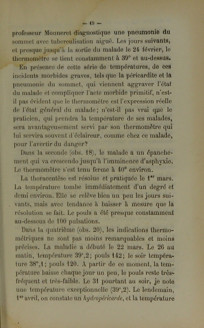 49 - professeur Monneret diagmostique une pneumonie dü sommet avec tuberculisation aig’uë. Les jours suivants, et presque jusqu’à la sortie du malade le 24 février, le thermomètre se tient constamment à 39° et au-dessüs. En présence de cette série de températures, de ceS incidents morbides graves, tels que la péricardite et la pneumonie du sommet, qui viennent ag'graver l’état du malade et compliquer l’acte morbide primitif, n’est- il pas évident que le thermomètre est l’expression réelle de l’état g’énéral du malade; n’est-il pas vrai que le praticien, qui prendra la température de ses malades, sera avantageusement servi par son thermomètre qui lui servira souvent d éclaireur, comme chez ce malade, pour l’avertir du danger? Dans la seconde (obs. 18), le malade a un épanche- ment qui va crescendo jusqu’à l’imminence d’asphyxie. Le thermomètre s’est tenu ferme à 40° environ. La thoracentèse est résolue et pratiquée le 1er mars. La température tombe immédiatement d’un degré et demi environ. Elle se relève bien un peu les jours sui- vants, mais avec tendance à baisser à mesure que la résolution se fait. Le pouls a été presque constamment au-dessous de 100 pulsations. Dans la quatrième (obs. 20), les indications thermo- métriques ne sont pas moins remarquables et moins précises. La maladie a débuté le 22 mars. Le 26 au matin, température 39°,2; pouls 142; le soir tempéra- ture 38°,1; pouls 120. À partir de ce moment, la tem- pérature baisse chaque jour un peu, le pouls reste très- fréquent et très-faible. Le 31 pourtant au soir, je note une température exceptionnelle (39°,2). Le lendemain, 1er avril, on constate un hydropéricarde, et la température