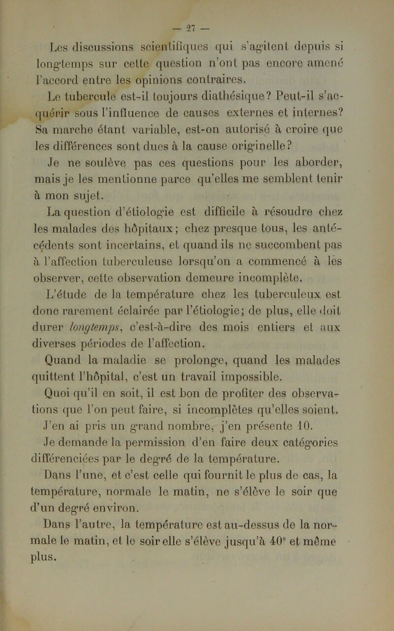 Les discussions scientifiques qui s’agitent depuis si longtemps sur celte question n’ont pas encore amené l’accord entre les opinions contraires. Le tubercule est-il toujours diatliésique? Peut-il s’ac- quérir sous l’influence de causes externes et internes? Sa marche étant variable, est-on autorisé à croire que les différences sont dues à la cause originelle? Je ne soulève pas ces questions pour les aborder, mais je les mentionne parce qu’elles me semblent tenir à mon sujet. La question d’étiologie est difficile à résoudre chez les malades des hôpitaux; chez presque tous, les anté- cédents sont incertains, et quand ils ne succombent pas à l’affection tuberculeuse lorsqu’on a commencé à les observer, cette observation demeure incomplète. L’étude de la température chez les tuberculeux est donc rarement éclairée par l’étiologie; de plus, elle doit durer longtemps, c’est-à-dire des mois entiers et aux diverses périodes de l’affection. Quand la maladie se prolongée, quand les malades quittent l’hôpital, c’est un travail impossible. Quoi qu’il en soit, il est bon de profiter des observa- tions que l’on peut faire, si incomplètes qu’elles soient. J’en ai pris un g’rand nombre, j’en présente 10. Je demande la permission d’en faire deux catégories différenciées par le degré de la température. Dans l’une, et c’est celle qui fournit le plus de cas, la température, normale le matin, ne s’élève le soir que d’un degré environ. Dans l’autre, la température est au-dessus de la nor- male le matin, et le soir elle s’élève jusqu’à 40 et môme plus.