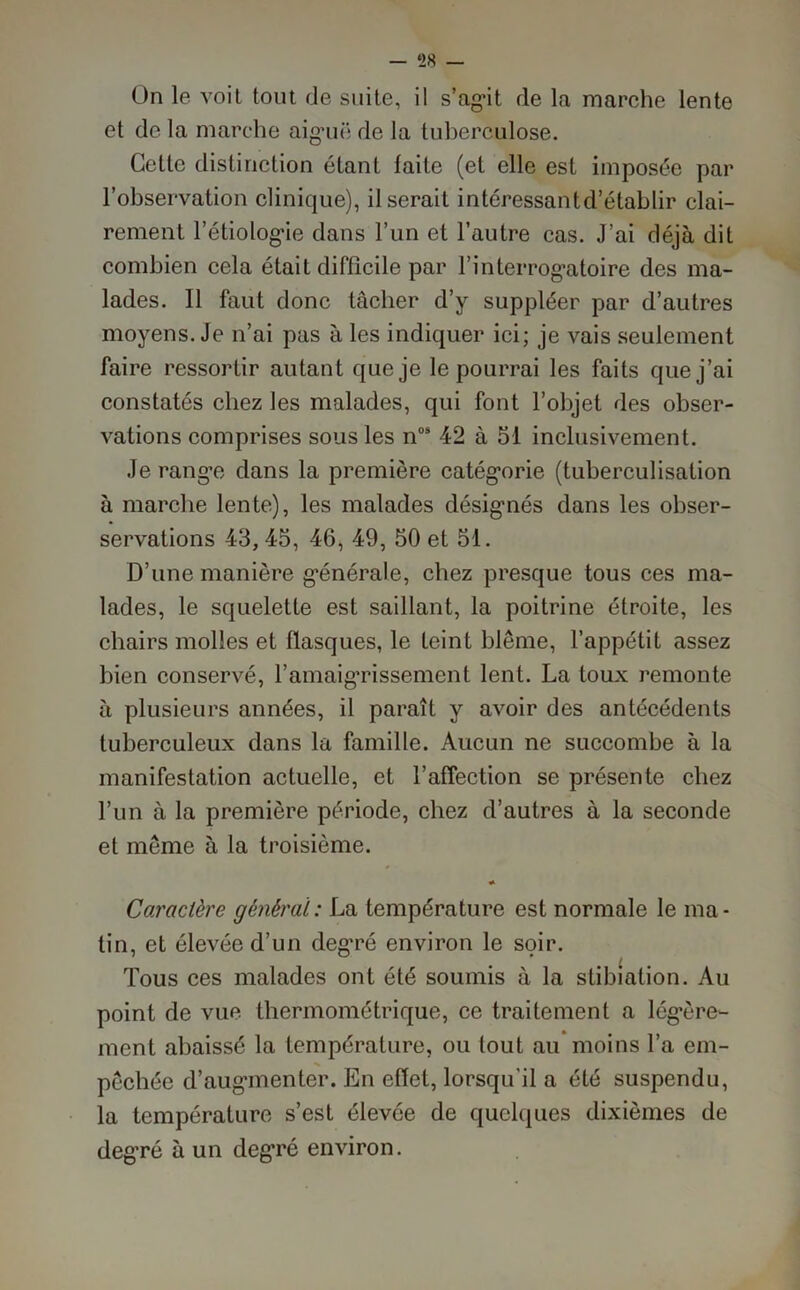 — ‘28 — On le voit tout de suite, il s’agit de la marche lente et de la marche aiguë de la tuberculose. Cette distinction étant faite (et elle est imposée par l’observation clinique), il serait intéressantd’établir clai- rement l’étiologie dans l’un et l’autre cas. J’ai déjà dit combien cela était difficile par l’interrogatoire des ma- lades. Il faut donc tâcher d’y suppléer par d’autres moyens. Je n’ai pas à les indiquer ici; je vais seulement faire ressortir autant que je le pourrai les faits que j’ai constatés chez les malades, qui font l’objet des obser- vations comprises sous les n08 42 à 51 inclusivement. Je range dans la première catégorie (tuberculisation à marche lente), les malades désignés dans les obser- servations 43, 45, 46, 49, 50 et 51. D’une manière générale, chez presque tous ces ma- lades, le squelette est saillant, la poitrine étroite, les chairs molles et flasques, le feint blême, l’appétit assez bien conservé, l’amaigrissement lent. La toux remonte à plusieurs années, il paraît y avoir des antécédents tuberculeux dans la famille. Aucun ne succombe à la manifestation actuelle, et l’affection se présente chez l’un à la première période, chez d’autres à la seconde et même à la troisième. Caractère général: La température est normale le ma- tin, et élevée d’un degré environ le soir. t Tous ces malades ont été soumis à la stibiation. Au point de vue thermométrique, ce traitement a légère- ment abaissé la température, ou tout au moins l’a em- pêchée d’augmenter. En effet, lorsqu'il a été suspendu, la température s’est élevée de quelques dixièmes de deg’ré à un degré environ.
