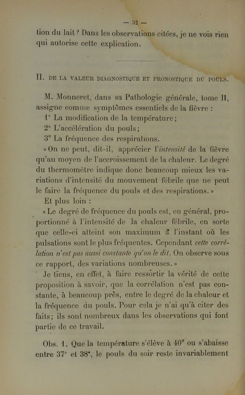 lion du lait ? Dans les observations citées, je ne vois rien qui autorise cette explication. IL DE LA VALEUR DIAGNOSTIQUE ET PRONOSTIQUE DU POULS. M. Monneret, dans sa Patholog’ie générale, tome II, assigne comme symptômes essentiels de la fièvre : 1° La modification de la température; 2° L’accélération du pouls; 3° La fréquence des respirations. «On ne peut, dit-il, apprécier ['intensité de la fièvre qu’au moyen de l’accroissement de la chaleur. Le degré du thermomètre indique donc beaucoup mieux les va- riations d’intensité du mouvement fébrile que ne peut le faire la fréquence du pouls et des respirations. » Et plus loin : « Le deg'ré de fréquence du pouls est, en g’énéral, pro- portionné à l’intensité de la chaleur fébrile, en sorte que celle-ci atteint son maximum a l’instant où les pulsations sont le plus fréquentes. Cependant cette corré- lation ri est pas aussi constante cquon le dit. On observe sous ce rapport, des variations nombreuses. » Je tiens, en effet, à faire ressortir la vérité de cette proposition à savoir, que la corrélation n’est pas con- stante, à beaucoup près, entre le degré de la chaleur et la fréquence du pouls. Pour cela je n’ai qu’à citer des faits; ils sont nombreux dans les observations qui font partie de ce travail. Obs. 1. Que la température s’élève à 40° ou s’abaisse entre 37° et 38*, le pouls du soir reste invariablement