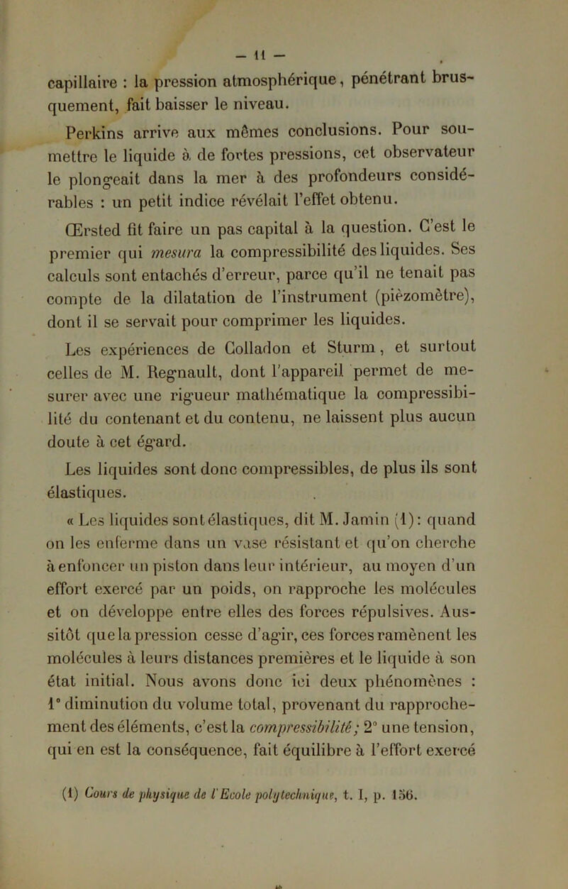 capillaire : la pression atmosphérique, pénétrant brus- quement, fait baisser le niveau. Perkins arrive aux mômes conclusions. Pour sou- mettre le liquide à de fortes pressions, cet observateur le plongeait dans la mer à des profondeurs considé- rables : un petit indice révélait l’effet obtenu. Œrsted fît faire un pas capital à la question. C’est le premier qui mesura la compressibilité des liquides. Ses calculs sont entachés d’erreur, parce qu’il ne tenait pas compte de la dilatation de l’instrument (pièzomètre), dont il se servait pour comprimer les liquides. Les expériences de Colladon et Sturm, et surtout celles de M. Régnault, dont l’appareil permet de me- surer avec une rigueur mathématique la compressibi- lité du contenant et du contenu, ne laissent plus aucun doute à cet ég’ard. Les liquides sont donc compressibles, de plus ils sont élastiques. « Les liquides sont élastiques, dit M. Jamin (1): quand on les enferme dans un vase résistant et qu’on cherche à enfoncer un piston dans leur intérieur, au moyen d’un effort exercé par un poids, on rapproche les molécules et on développe entre elles des forces répulsives. Aus- sitôt que la pression cesse d’agir, ces forces ramènent les molécules à leurs distances premières et le liquide à son état initial. Nous avons donc ici deux phénomènes : 1° diminution du volume total, provenant du rapproche- ment des éléments, c’est la compressibilité ; 2° une tension, qui en est la conséquence, fait équilibre à l’effort exercé