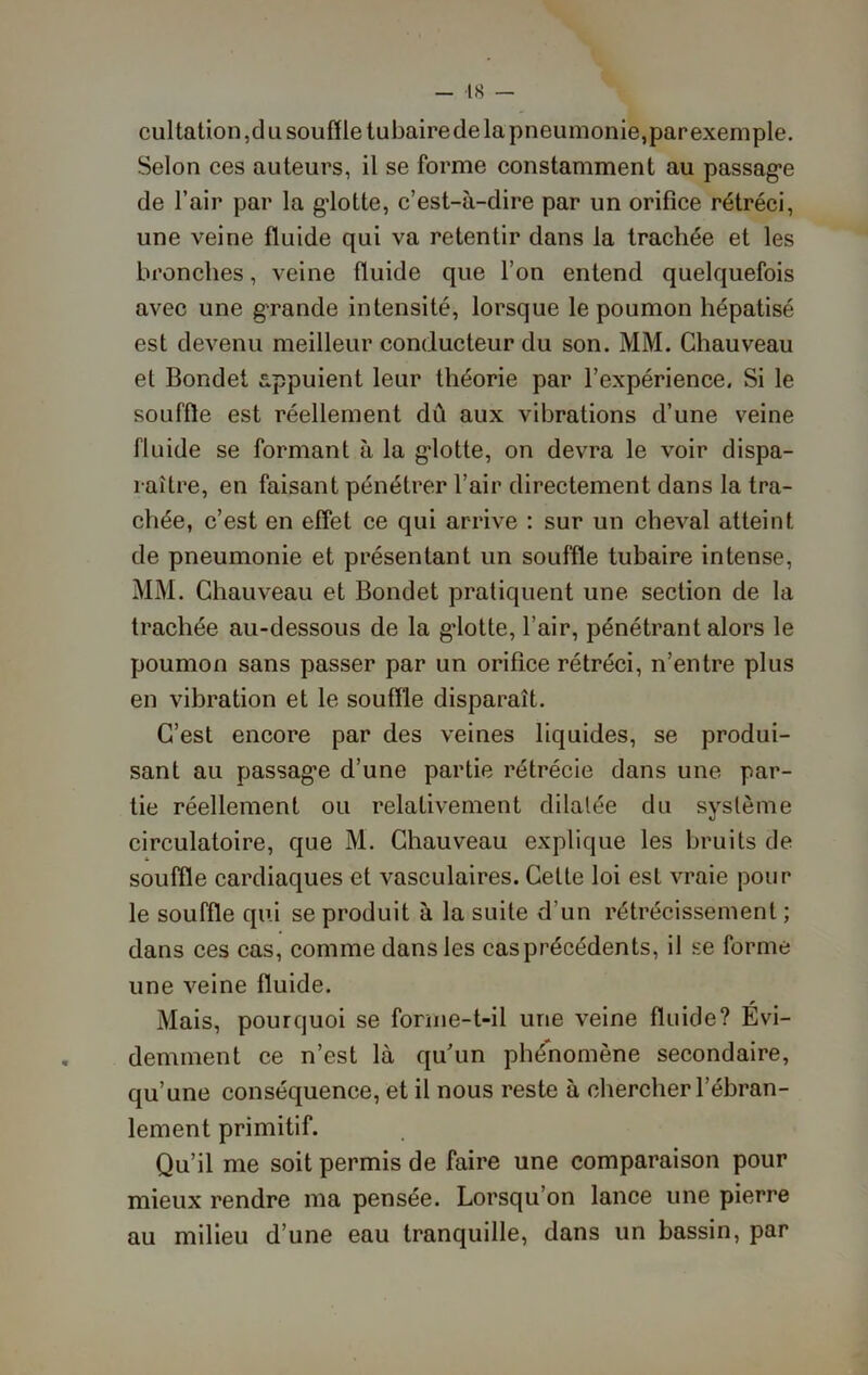 cul talion ,du souffle tubaire de la pneumonie, par exemple. Selon ces auteurs, il se forme constamment au passage de l’air par la glotte, c’est-à-dire par un orifice rétréci, une veine fluide qui va retentir dans la trachée et les bronches, veine fluide que l’on entend quelquefois avec une grande intensité, lorsque le poumon hépatisé est devenu meilleur conducteur du son. MM. Chauveau et Bondet appuient leur théorie par l’expérience. Si le souffle est réellement dû aux vibrations d’une veine fluide se formant à la gdotte, on devra le voir dispa- raître, en faisant pénétrer l’air directement dans la tra- chée, c’est en effet ce qui arrive : sur un cheval atteint de pneumonie et présentant un souffle tubaire intense, MM. Chauveau et Bondet pratiquent une section de la trachée au-dessous de la gdotte, l’air, pénétrant alors le poumon sans passer par un orifice rétréci, n’entre plus en vibration et le souffle disparaît. C’est encore par des veines liquides, se produi- sant au passage d’une partie rétrécie dans une par- tie réellement ou relativement dilatée du système circulatoire, que M. Chauveau explique les bruits de souffle cardiaques et vasculaires. Cette loi est vraie pour le souffle qui se produit à la suite d'un rétrécissement ; dans ces cas, comme dans les cas précédents, il se forme une veine fluide. Mais, pourquoi se forme-t-il une veine fluide? Evi- demment ce n’est là qu'un phénomène secondaire, qu’une conséquence, et il nous reste à chercher l’ébran- lement primitif. Qu’il me soit permis de faire une comparaison pour mieux rendre ma pensée. Lorsqu’on lance une pierre au milieu d’une eau tranquille, dans un bassin, par