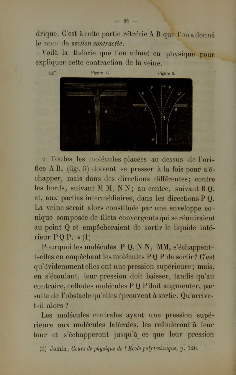 drique. C’est à cette partie rétrécie A B que l’on adonné le nom de section contractée. Voilà la théorie que l’on admet en physique pour expliquer cette contraction de la veine. « Toutes les molécules placées au-dessus de l’ori- fice A B, (fig\ 5) doivent se presser à la fois pour s'é- chapper, mais dans des directions différentes; contre les bords, suivant M M, N N; au centre, suivant RQ, et, aux parties intermédiaires, dans les directions P Q. La veine serait alors constituée par une enveloppe co- nique composée de filets convergents qui se réuniraient au point Q et empêcheraient de sortir le liquide inté- rieur P Q P. » (1) Pourquoi les molécules P Q, N N, MM, s’échappent- t-elles en empêchant les molécules PQ P de sortir? C’est qu’évidemment elles ont une pression supérieure; mais, en s’écoulant, leur pression doit baisser, tandis qu’au contraire, ceiledes molécules P Q P'doit augmenter, par suite de l’obstacle qu’elles éprouvent à sortir. Qu’arrive- t-il alors ? Les molécules centrales ayant une pression supé- rieure aux molécules latérales, les refouleront à leur tour et s’échapperont jusqu’à ce que leur pression (1) Jamin, Cours de physique de l'Ecole polytechnique, p. 320.