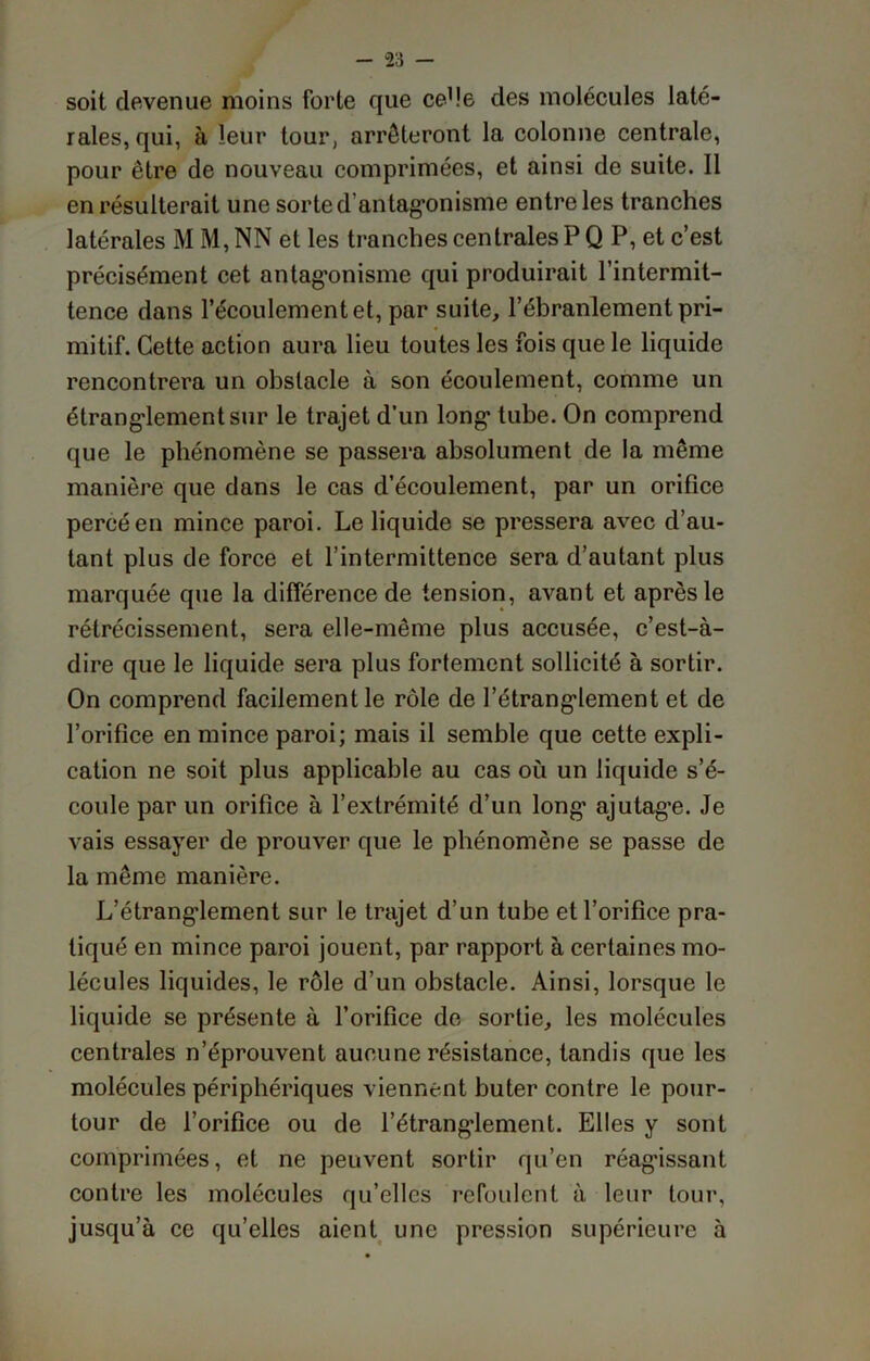 soit devenue moins forte que ce1 le des molécules laté- rales, qui, à leur tour, arrêteront la colonne centrale, pour être de nouveau comprimées, et ainsi de suite. 11 en résulterait une sorte d’antagonisme entre les tranches latérales M M, NN et les tranches centrales P Q P, et c’est précisément cet antagonisme qui produirait l’intermit- tence dans l’écoulement et, par suite, l’ébranlement pri- mitif. Cette action aura lieu toutes les fois que le liquide rencontrera un obstacle à son écoulement, comme un étranglement sur le trajet d’un long tube. On comprend que le phénomène se passera absolument de la même manière que dans le cas d’écoulement, par un orifice percé en mince paroi. Le liquide se pressera avec d’au- tant plus de force et l’intermittence sera d’autant plus marquée que la différence de tension, avant et après le rétrécissement, sera elle-même plus accusée, c’est-à- dire que le liquide sera plus fortement sollicité à sortir. On comprend facilement le rôle de l’étranglement et de l’orifice en mince paroi; mais il semble que cette expli- cation ne soit plus applicable au cas où un liquide s’é- coule par un orifice à l’extrémité d’un long ajutage. Je vais essayer de prouver que le phénomène se passe de la même manière. L’étrangdement sur le trajet d’un tube et l’orifice pra- tiqué en mince paroi jouent, par rapport à certaines mo- lécules liquides, le rôle d’un obstacle. Ainsi, lorsque le liquide se présente à l’orifice de sortie, les molécules centrales n’éprouvent aucune résistance, tandis que les molécules périphériques viennent buter contre le pour- tour de l’orifice ou de l’étranglement. Elles y sont comprimées, et ne peuvent sortir qu’en réagissant contre les molécules qu’elles refoulent à leur tour, jusqu’à ce qu’elles aient une pression supérieure à