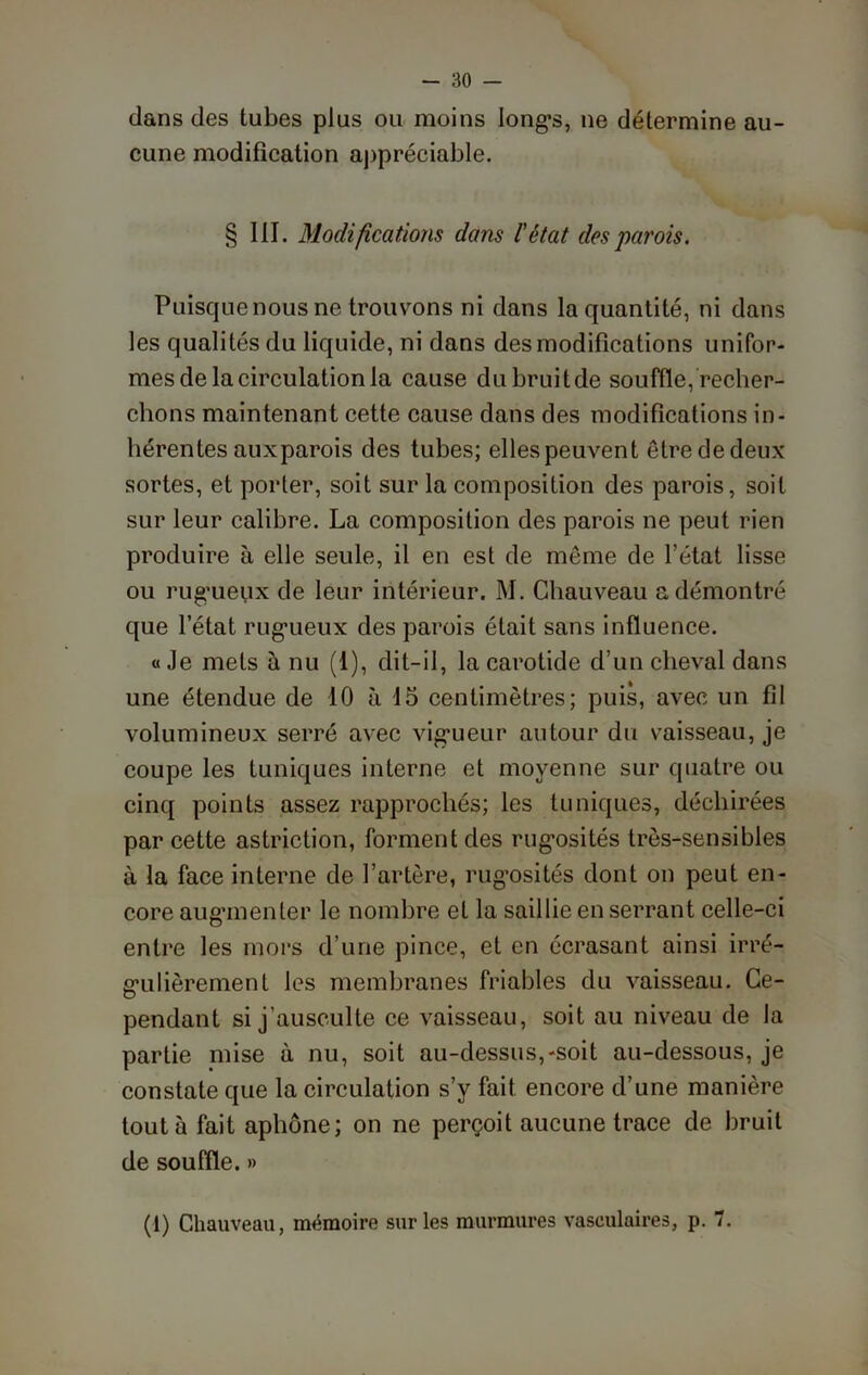 dans des tubes plus ou moins longs, ne détermine au- cune modification appréciable. § III. Modifications dans l'état des parois. Puisque nous ne trouvons ni dans la quantité, ni dans les qualités du liquide, ni dans des modifications unifor- mes de la circulation la cause du bruit de souffle, recher- chons maintenant cette cause dans des modifications in- hérentes auxparois des tubes; elles peuvent être de deux sortes, et porter, soit sur la composition des parois, soit sur leur calibre. La composition des parois ne peut rien produire à elle seule, il en est de même de l’état lisse ou rugueux de leur intérieur. M. Chauveau a démontré que letat rugueux des parois était sans influence. « Je mets à nu (I), dit-il, la carotide d’un cheval dans une étendue de 10 à 15 centimètres; puis, avec un fil volumineux serré avec vigueur autour du vaisseau, je coupe les tuniques interne et moyenne sur quatre ou cinq points assez rapprochés; les tuniques, déchirées par cette astriction, forment des rugosités très-sensibles à la face interne de l’artère, rugosités dont on peut en- core augmenter le nombre et la saillie en serrant celle-ci entre les mors d’une pince, et en écrasant ainsi irré- gulièrement les membranes friables du vaisseau. Ce- pendant si j’ausculte ce vaisseau, soit au niveau de la partie mise à nu, soit au-dessus,-soit au-dessous, je constate que la circulation s’y fait encore d’une manière tout à fait aphone; on ne perçoit aucune trace de bruit de souffle. » (1) Chauveau, mémoire sur les murmures vasculaires, p. 7.