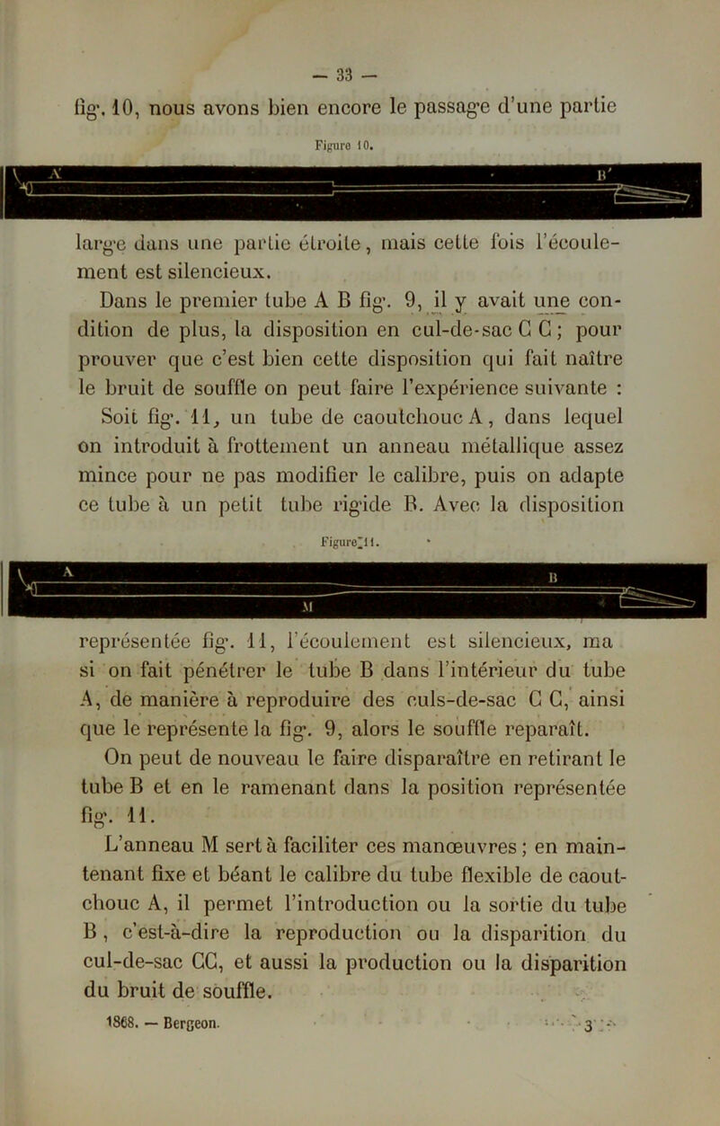 fig\ 10, nous avons bien encore le passage d’une partie Figuro 10. large dans une partie étroite, mais cette fois l’écoule- ment est silencieux. Dans le premier tube A B fîg\ 9, il y avait une con- dition de plus, la disposition en cul-de-sac G C ; pour prouver que c’est bien cette disposition qui fait naître le bruit de souffle on peut faire l’expérience suivante : Soit fig. 11, un tube de caoutchouc A, dans lequel on introduit à frottement un anneau métallique assez mince pour ne pas modifier le calibre, puis on adapte ce tube à un petit tube rigide B. Avec la disposition Figure*!1. représentée fig. 11, l’écoulement est silencieux, ma si on fait pénétrer le tube B dans l’intérieur du tube A, de manière à reproduire des culs-de-sac G G, ainsi ' que le représente la fig. 9, alors le souffle reparaît. On peut de nouveau le faire disparaître en retirant le tube B et en le ramenant dans la position représentée fig. 11. L’anneau M sert à faciliter ces manœuvres ; en main- tenant fixe et béant le calibre du tube flexible de caout- chouc A, il permet l’introduction ou la sortie du tube B , c’est-à-dire la reproduction ou la disparition du cul-de-sac CC, et aussi la production ou la disparition du bruit de souffle. ' 3 1868. — Bergeon.