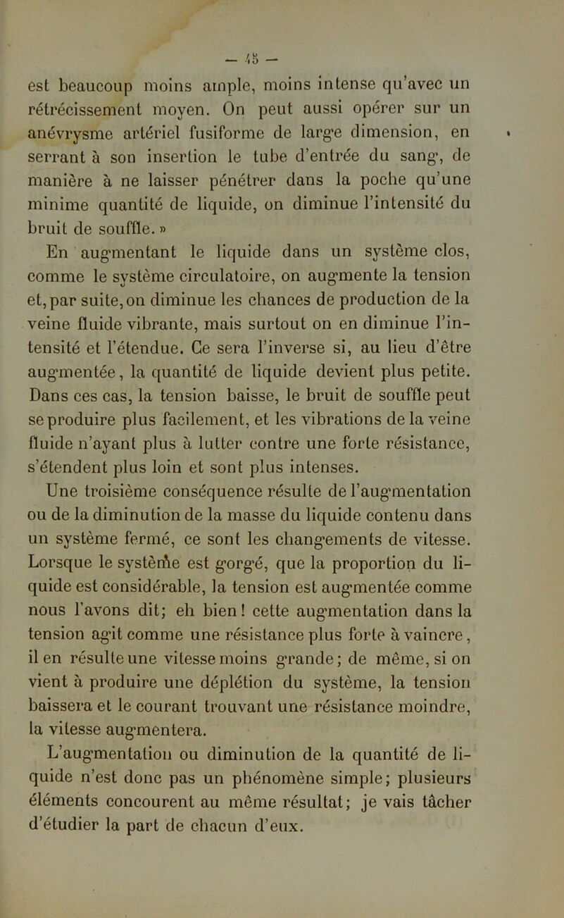 est beaucoup moins ample, moins intense qu’avec un rétrécissement moyen. On peut aussi opérer sur un anévrysme artériel fusiforme de larg’e dimension, en serrant à son insertion le tube d’entrée du sang*, de manière à ne laisser pénétrer dans la poche qu’une minime quantité de liquide, on diminue l’intensité du bruit de souffle. » En augmentant le liquide dans un système clos, comme le système circulatoire, on augmente la tension et, par suite, on diminue les chances de production de la veine fluide vibrante, mais surtout on en diminue l’in- tensité et l’étendue. Ce sera l’inverse si, au lieu d’être augmentée, la quantité de liquide devient plus petite. Dans ces cas, la tension baisse, le bruit de souffle peut se produire plus facilement, et les vibrations delà veine fluide n’ayant plus à lutter contre une forte résistance, s’étendent plus loin et sont plus intenses. Une troisième conséquence résulte de l'augmentation ou de la diminution de la masse du liquide contenu dans un système fermé, ce sont les changements de vitesse. Lorsque le systèrfte est g'org’é, que la proportion du li- quide est considérable, la tension est augmentée comme nous l’avons dit; eh bien ! cette augmentation dans la tension agût comme une résistance plus forte à vaincre, il en résulte une vitesse moins grande; de même, si on vient à produire une déplétion du système, la tension baissera et le courant trouvant une résistance moindre, la vitesse augmentera. L’augmentalion ou diminution de la quantité de li- quide n’est donc pas un phénomène simple; plusieurs éléments concourent au môme résultat; je vais tâcher d’étudier la part de chacun d’eux.