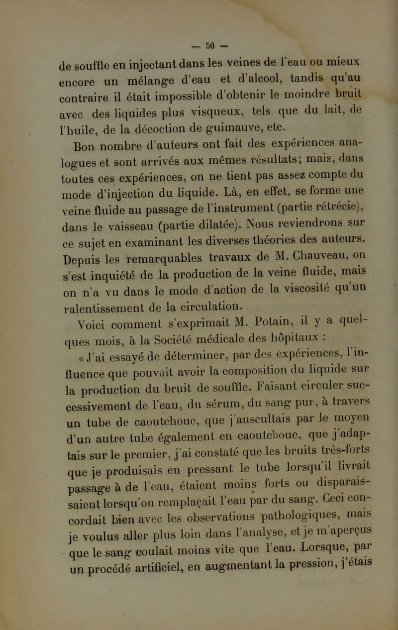 de souffle en injectant dans les veines de l’eau ou mieux encore un mélangé d eau et d alcool, tandis qu au contraire il était impossible d’obtenir le moindre bruit avec des liquides plus visqueux, tels que du lait, de l’huile, de la décoction de guimauve, etc. Bon nombre d’auteurs ont fait des expériences ana- logues et sont arrivés aux mêmes résultats; mais, dans toutes ces expériences, on ne tient pas assez compte du mode d’injection du liquide. Là, en effet, se forme une veine fluide au passage de l’instrument (partie rétrécie), dans le vaisseau (partie dilatée). Nous reviendrons sur ce sujet en examinant les diverses théories des auteurs. Depuis les remarquables travaux de M. Chauveau, on s’est inquiété de la production de la veine fluide, mais on n’a vu dans le mode d’action de la viscosité qu’un ralentissement de la circulation. Voici comment s’exprimait M. Potain, il y a quel- ques mois, à la Société médicale des hôpitaux . « J’ai essayé de déterminer, par des expériences, 1 in- fluence que pouvait avoir la composition du liquide sur la production du bruit de souffle. Faisant circuler suc- cessivement de l’eau, du sérum, du sang pur, à travers un tube de caoutchouc, que j'auscultais par le moyen d’un autre tube également en caoutchouc, que j’adap- tais sur le premier, j’ai constaté que les bruits très-forts que je produisais en pressant le tube lorsqu’il livrait passage à de 1 eau, ctaie ^ . saient lorsqu’on remplaçait l’eau par du sang. Ceci con- cordait bien avec les observations pathologiques, mais je voulus aller plus loin dans l’analyse, et je m aperçus que le sang coulait moins vite que 1 eau. Lorsque, par un procédé artificiel, en augmentant la pression, j’étais