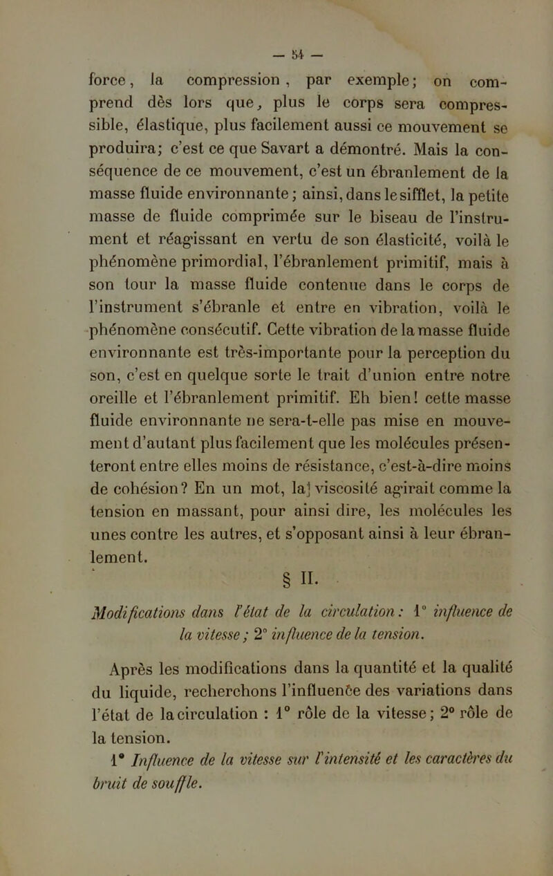 force, la compression , par exemple ; on com- prend dès lors que, plus le corps sera compres- sible, élastique, plus facilement aussi ce mouvement se produira; c’est ce que Savart a démontré. Mais la con- séquence de ce mouvement, c’est un ébranlement de la masse fluide environnante ; ainsi, dans le sifflet, la petite masse de fluide comprimée sur le biseau de l’instru- ment et réagissant en vertu de son élasticité, voilà le phénomène primordial, l’ébranlement primitif, mais à son tour la masse fluide contenue dans le corps de l’instrument s’ébranle et entre en vibration, voilà le phénomène consécutif. Cette vibration de la masse fluide environnante est très-importante pour la perception du son, c’est en quelque sorte le trait d’union entre notre oreille et l’ébranlement primitif. Eh bien! cette masse fluide environnante ne sera-t-elle pas mise en mouve- ment d’autant plus facilement que les molécules présen- teront entre elles moins de résistance, c’est-à-dire moins de cohésion? En un mot, la] viscosité agirait comme la tension en massant, pour ainsi dire, les molécules les unes contre les autres, et s’opposant ainsi à leur ébran- lement. § II. Modifications dans l’état de la circulation: 1° influence de la vitesse ; 2° influence de la tension. Après les modifications dans la quantité et la qualité du liquide, recherchons l’influenôe des variations dans l’état de la circulation : 1° rôle de la vitesse; 2° rôle de la tension. 1° Influence de la vitesse sur l'intensité et les caractères du bruit de souffle.